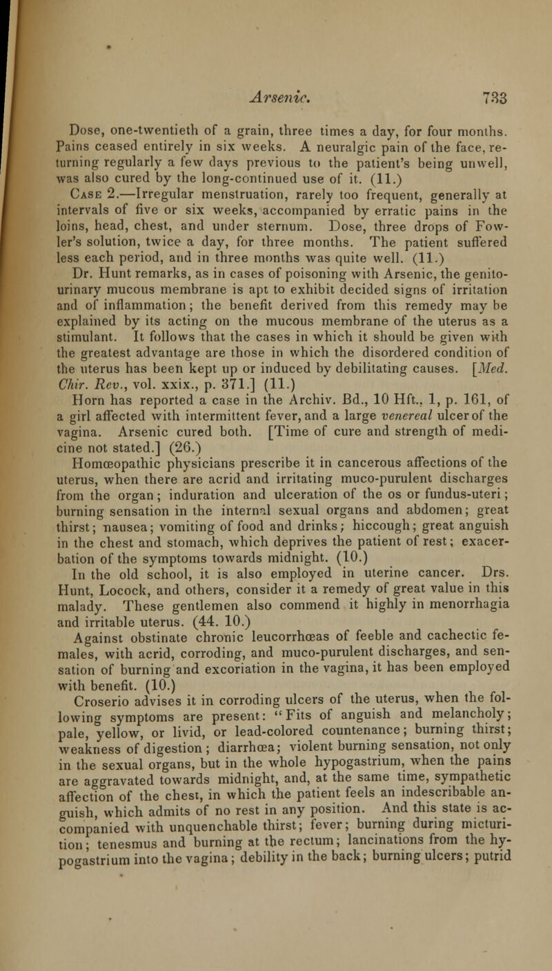 Dose, one-twentieth of a grain, three times a day, for four months. Pains ceased entirely in six weeks. A neuralgic pain of the face, re- turning regularly a few days previous to the patient's being unwell, was also cured by the long-continued use of it. (11.) Case 2.—Irregular menstruation, rarely too frequent, generally at intervals of five or six weeks, accompanied by erratic pains in the loins, head, chest, and under sternum. Dose, three drops of Fow- ler's solution, twice a day, for three months. The patient suffered less each period, and in three months was quite well. (11.) Dr. Hunt remarks, as in cases of poisoning with Arsenic, the genito- urinary mucous membrane is apt to exhibit decided signs of irritation and of inflammation; the benefit derived from this remedy may be explained by its acting on the mucous membrane of the uterus as a stimulant. It follows that the cases in which it should be given with the greatest advantage are those in which the disordered condition of the uterus has been kept up or induced by debilitating causes. [Med. Chir. Rev., vol. xxix., p. 371.] (11.) Horn has reported a case in the Archiv. Bd., 10 Hft., 1, p. 161, of a girl affected with intermittent fever, and a large venereal ulcer of the vagina. Arsenic cured both. [Time of cure and strength of medi- cine not stated.] (26.) Homoeopathic physicians prescribe it in cancerous affections of the uterus, when there are acrid and irritating muco-purulent discharges from the organ; induration and ulceration of the os or fundus-uteri; burning sensation in the internal sexual organs and abdomen; great thirst; nausea; vomiting of food and drinks; hiccough; great anguish in the chest and stomach, which deprives the patient of rest; exacer- bation of the symptoms towards midnight. (10.) In the old school, it is also employed in uterine cancer. Drs. Hunt, Locock, and others, consider it a remedy of great value in this malady. These gentlemen also commend it highly in menorrhagia and irritable uterus. (44. 10.) Against obstinate chronic leucorrhoeas of feeble and cachectic fe- males, with acrid, corroding, and muco-purulent discharges, and sen- sation of burning and excoriation in the vagina, it has been employed with benefit. (10.) Croserio advises it in corroding ulcers of the uterus, when the fol- lowing symptoms are present: Fits of anguish and melancholy; pale, yellow, or livid, or lead-colored countenance; burning thirst; weakness of digestion ; diarrhoea; violent burning sensation, not only in the sexual organs, but in the whole hypogastrium, when the pains are aggravated towards midnight, and, at the same time, sympathetic affection of the chest, in which the patient feels an indescribable an- guish, which admits of no rest in any position. And this state is ac- companied with unquenchable thirst; fever; burning during micturi- tion; tenesmus and burning at the rectum; lancinations from the hy- potra'strium into the vagina; debility in the back; burning ulcers; putrid