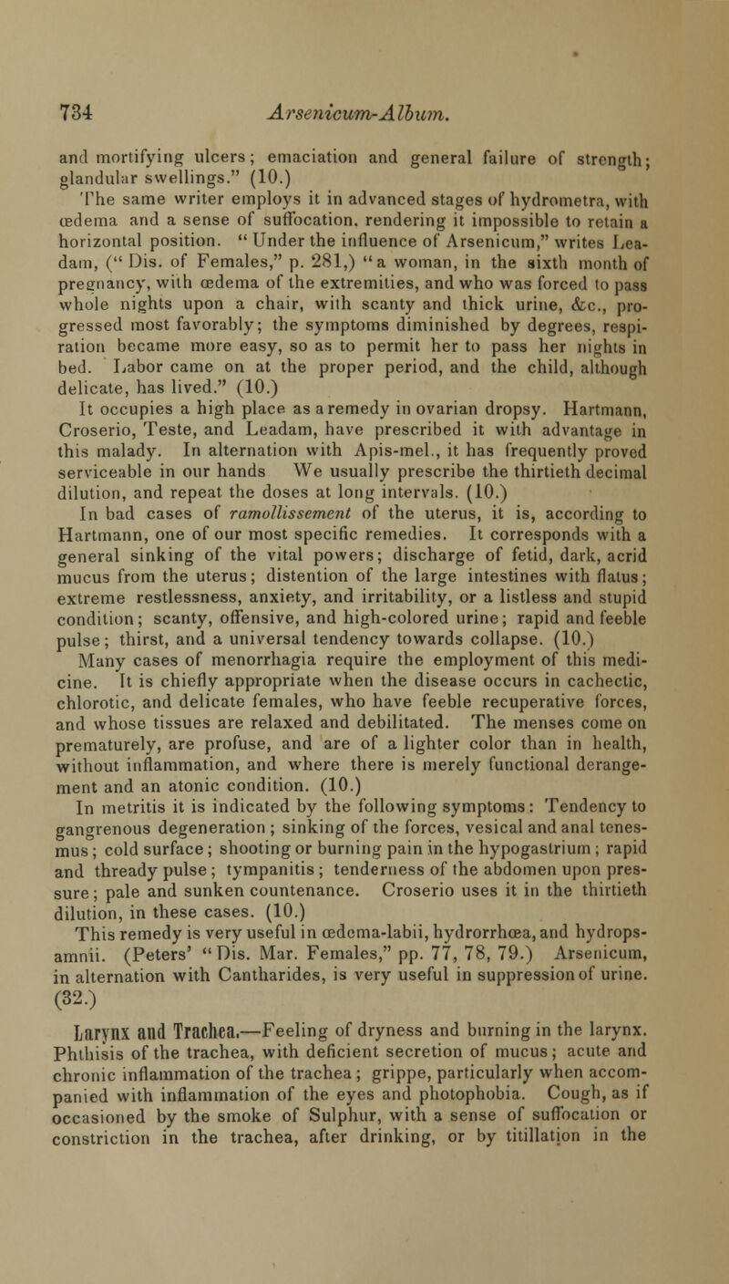 and mortifying ulcers; emaciation and general failure of strength; glandular swellings. (10.) The same writer employs it in advanced stages of hydrometra, with cedema and a sense of suffocation, rendering it impossible to retain a horizontal position.  Under the influence of Arsenicum, writes Lea- dam, ( Dis. of Females, p. 281,) a woman, in the sixth month of pregnancy, with oedema of the extremities, and who was forced to pass whole nights upon a chair, with scanty and thick urine, &c, pro- gressed most favorably; the symptoms diminished by degrees, respi- ration became more easy, so as to permit her to pass her nights in bed. Labor came on at the proper period, and the child, although delicate, has lived. (10.) It occupies a high place as a remedy in ovarian dropsy. Hartmann, Croserio, Teste, and Leadam, have prescribed it with advantage in this malady. In alternation with Apis-mel., it has frequently proved serviceable in our hands We usually prescribe the thirtieth decimal dilution, and repeat the doses at long intervals. (10.) In bad cases of ramollissement of the uterus, it is, according to Hartmann, one of our most specific remedies. It corresponds with a general sinking of the vital powers; discharge of fetid, dark, acrid mucus from the uterus; distention of the large intestines with flatus; extreme restlessness, anxiety, and irritability, or a listless and stupid condition; scanty, offensive, and high-colored urine; rapid and feeble pulse; thirst, and a universal tendency towards collapse. (10.) Many cases of menorrhagia require the employment of this medi- cine. It is chiefly appropriate when the disease occurs in cachectic, chlorotic, and delicate females, who have feeble recuperative forces, and whose tissues are relaxed and debilitated. The menses come on prematurely, are profuse, and are of a lighter color than in health, without inflammation, and where there is merely functional derange- ment and an atonic condition. (10.) In metritis it is indicated by the following symptoms: Tendency to gangrenous degeneration ; sinking of the forces, vesical and anal tenes- mus ; cold surface ; shooting or burning pain in the hypogastrium ; rapid and thready pulse ; tympanitis; tenderness of the abdomen upon pres- sure; pale and sunken countenance. Croserio uses it in the thirtieth dilution, in these cases. (10.) This remedy is very useful in cedcma-labii, hydrorrhea, and hydrops- amnii. (Peters' Dis. Mar. Females, pp. 77, 78, 79.) Arsenicum, in alternation with Cantharides, is very useful in suppression of urine. (32.) Larynx and Trachea.—Feeling of dryness and burning in the larynx. Phthisis of the trachea, with deficient secretion of mucus; acute and chronic inflammation of the trachea; grippe, particularly when accom- panied with inflammation of the eyes and photophobia. Cough, as if occasioned by the smoke of Sulphur, with a sense of suffocation or constriction in the trachea, after drinking, or by titillatjon in the