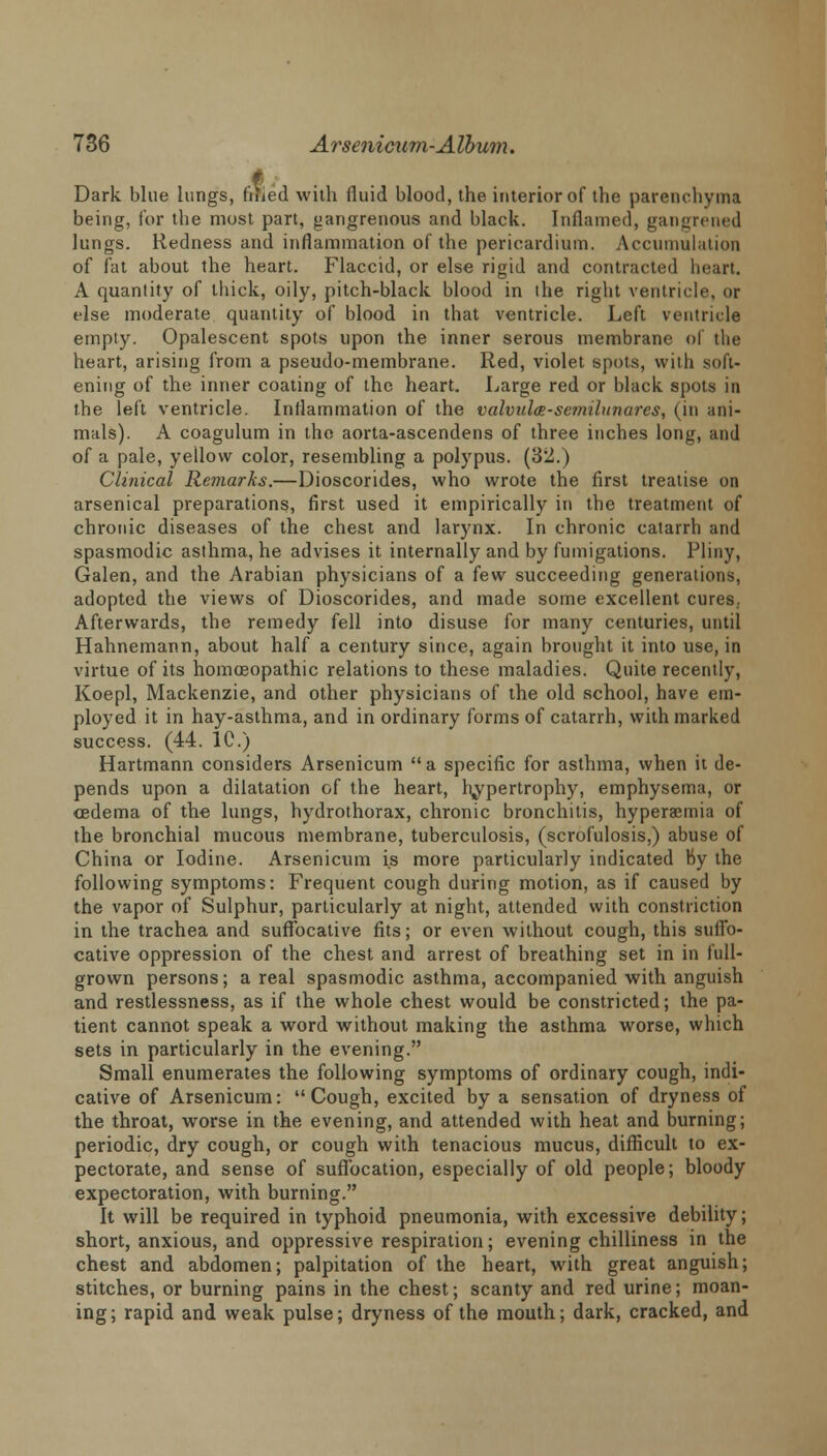 f Dark blue lungs, filled with fluid blood, the interior of the parenchyma being, for the most part, gangrenous and black. Inflamed, gangrened lungs. Redness and inflammation of the pericardium. Accumulation of fat about the heart. Flaccid, or else rigid and contracted heart. A quantity of thick, oily, pitch-black blood in the right ventricle, or else moderate quantity of blood in that ventricle. Left ventricle empty. Opalescent spots upon the inner serous membrane of the heart, arising from a pseudo-membrane. Red, violet spots, with soft- ening of the inner coating of the heart. Large red or black spots in the left ventricle. Inflammation of the valvula-semilunarcs, (in ani- mals). A coagulum in the aorta-ascendens of three inches long, and of a pale, yellow color, resembling a polypus. (32.) Clinical Remarks.—Dioscorides, who wrote the first treatise on arsenical preparations, first used it empirically in the treatment of chronic diseases of the chest and larynx. In chronic catarrh and spasmodic asthma, he advises it internally and by fumigations. Pliny, Galen, and the Arabian physicians of a few succeeding generations, adopted the views of Dioscorides, and made some excellent cures.. Afterwards, the remedy fell into disuse for many centuries, until Hahnemann, about half a century since, again brought it into use, in virtue of its homoeopathic relations to these maladies. Quite recently, Koepl, Mackenzie, and other physicians of the old school, have em- ployed it in hay-asthma, and in ordinary forms of catarrh, with marked success. (44. 1C.) Hartmann considers Arsenicum a specific for asthma, when it de- pends upon a dilatation of the heart, hypertrophy, emphysema, or oedema of the lungs, hydrothorax, chronic bronchitis, hyperaemia of the bronchial mucous membrane, tuberculosis, (scrofulosis,) abuse of China or Iodine. Arsenicum is more particularly indicated by the following symptoms: Frequent cough during motion, as if caused by the vapor of Sulphur, particularly at night, attended with constriction in the trachea and suffocative fits; or even without cough, this suffo- cative oppression of the chest and arrest of breathing set in in full- grown persons; a real spasmodic asthma, accompanied with anguish and restlessness, as if the whole chest would be constricted; the pa- tient cannot speak a word without making the asthma worse, which sets in particularly in the evening. Small enumerates the following symptoms of ordinary cough, indi- cative of Arsenicum: Cough, excited by a sensation of dryness of the throat, worse in the evening, and attended with heat and burning; periodic, dry cough, or cough with tenacious mucus, difficult to ex- pectorate, and sense of suffocation, especially of old people; bloody expectoration, with burning. It will be required in typhoid pneumonia, with excessive debility; short, anxious, and oppressive respiration; evening chilliness in the chest and abdomen; palpitation of the heart, with great anguish; stitches, or burning pains in the chest; scanty and red urine; moan- ing; rapid and weak pulse; dryness of the mouth; dark, cracked, and