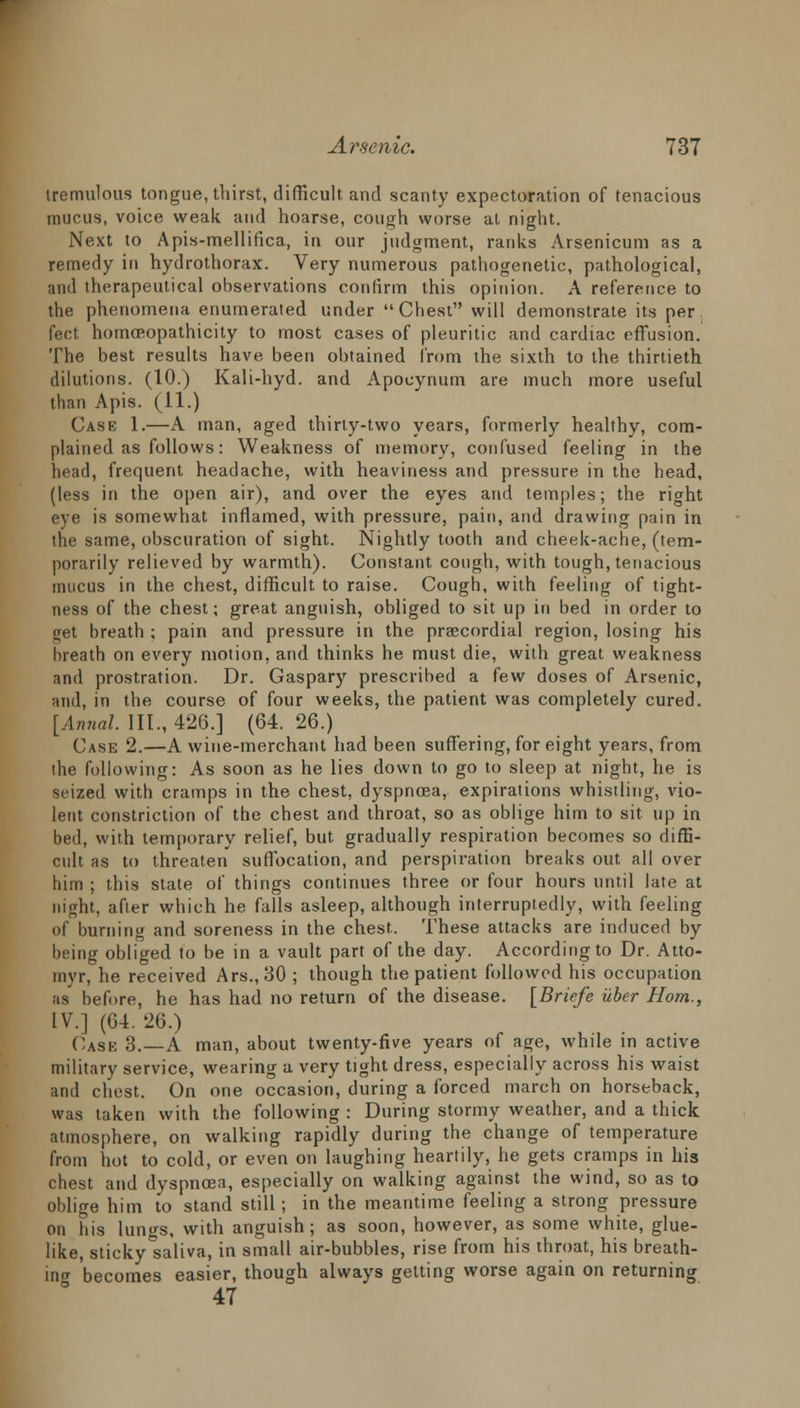 tremulous tongue, thirst, difficult and scanty expectoration of tenacious mucus, voice weak and hoarse, cough worse at night. Next to Apis-mellifica, in our judgment, ranks Arsenicum as a remedy in hydrothorax. Very numerous pathogenetic, pathological, and therapeutical observations confirm this opinion. A reference to the phenomena enumerated under Chest will demonstrate its per feet hotnoeopathicity to most cases of pleuritic and cardiac effusion. The best results have been obtained from the sixth to the thirtieth dilutions. (10.) Kali-hyd. and Apocynum are much more useful than Apis. (11.) Cash 1.—A man, aged thirty-two years, formerly healthy, com- plained as follows: Weakness of memory, confused feeling in the head, frequent headache, with heaviness and pressure in the head, (less in the open air), and over the eyes and temples; the right eye is somewhat inflamed, with pressure, pain, and drawing pain in the same, obscuration of sight. Nightly tooth and cheek-ache, (tem- porarily relieved by warmth). Constant cough, with tough, tenacious mucus in the chest, difficult to raise. Cough, with feeling of tight- ness of the chest; great anguish, obliged to sit up in bed in order to get breath ; pain and pressure in the precordial region, losing his breath on every motion, and thinks he must die, with great weakness and prostration. Dr. Gaspary prescribed a few doses of Arsenic, and, in the course of four weeks, the patient was completely cured. [Annal. III., 426.] (64. 26.) Case 2.—A wine-merchant had been suffering, for eight years, from the following: As soon as he lies down to go to sleep at night, he is seized with cramps in the chest, dyspncea, expirations whistling, vio- lent constriction of the chest and throat, so as oblige him to sit up in bed, with temporary relief, but gradually respiration becomes so diffi- cult as to threaten suffocation, and perspiration breaks out all over him ; this state of things continues three or four hours until late at night, after which he falls asleep, although interruptedly, with feeling of burning and soreness in the chest. These attacks are induced by being obliged to be in a vault part of the day. According to Dr. Atto- myr, he received Ars.,30 ; though the patient followed his occupation as before, he has had no return of the disease. [Briefs iiber Horn., IV.] (64. 26.) Cask 3.—A man, about twenty-five years of age, while in active military service, wearing a very tight dress, especially across his waist and chest. On one occasion, during a forced march on horseback, was taken with the following : During stormy weather, and a thick atmosphere, on walking rapidly during the change of temperature from hot to cold, or even on laughing heartily, he gets cramps in his and dyspncea, especially on walking against the wind, so as to oblige him to stand still; in the meantime feeling a strong pressure on his lun^s, with anguish; as soon, however, as some white, glue- like, sticky'saliva, in small air-bubbles, rise from his throat, his breath- ing becomes easier, though always getting worse again on returning 47