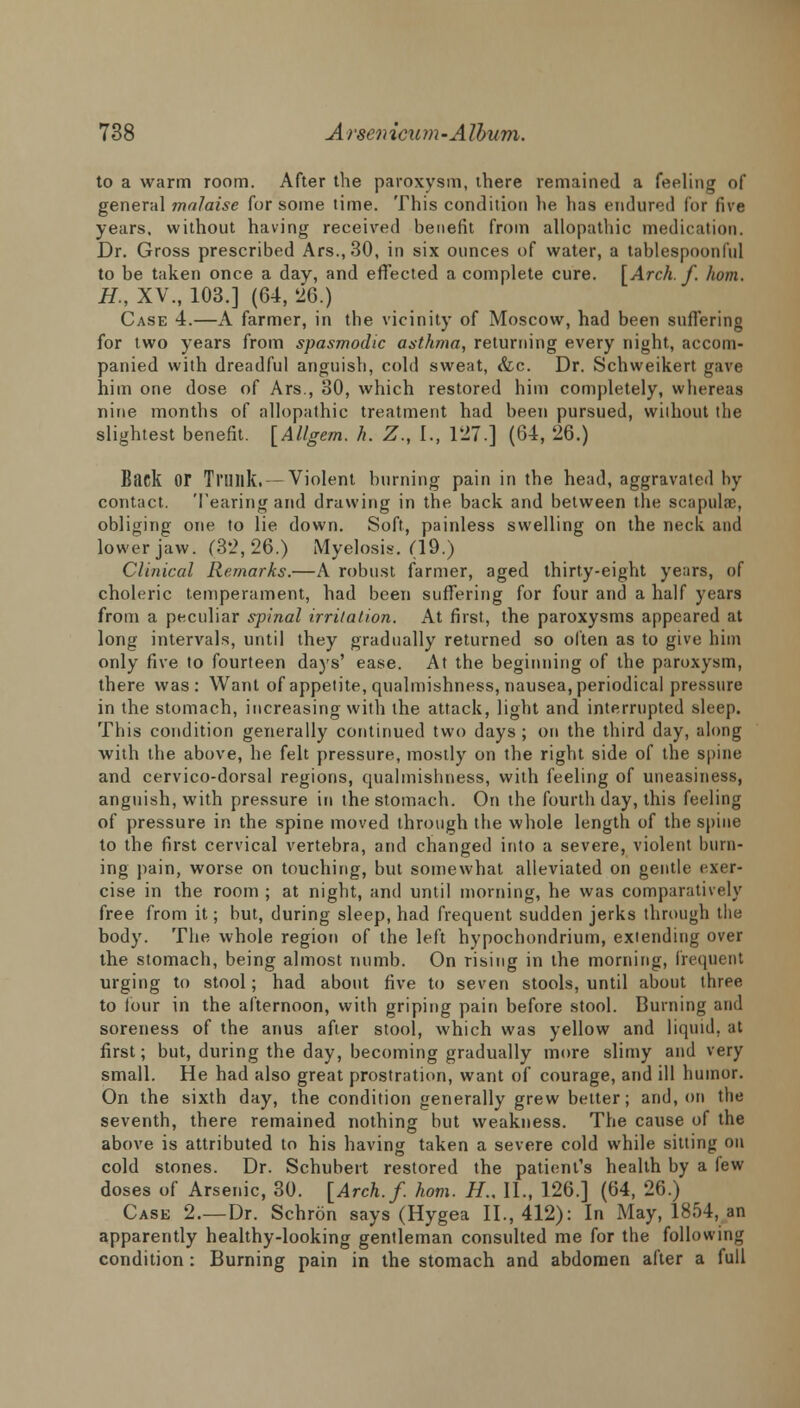 to a warm room. After the paroxysm, there remained a feeling of general malaise for some time. This condition he has endured for live years, without having received benefit from allopathic medication. Dr. Gross prescribed Ars.,30, in six ounces of water, a tablespoonlid to be taken once a day, and effected a complete cure. [Arch. f. horn. H., XV., 103.] (64, 26.) Case 4.—A farmer, in the vicinity of Moscow, had been suffering for two years from spasmodic asthma, returning every night, accom- panied with dreadful anguish, cold sweat, &c. Dr. Schweikert gave him one dose of Ars., 30, which restored him completely, whereas nine months of allopathic treatment had been pursued, without the slightest benefit. [Allgem. h. Z., I., 127.] (64, 26.) Biick or Trilllk. —Violent burning pain in the head, aggravated by contact. Tearing and drawing in the back and between the scapula), obliging one to lie down. Soft, painless swelling on the neck and lower jaw. (32,26.) Myelosis. (19.) Clinical Remarks.—A robust farmer, aged thirty-eight years, of choleric temperament, had been suffering for four and a half years from a peculiar spinal irritation. At first, the paroxysms appeared at long intervals, until they gradually returned so often as to give him only five to fourteen days' ease. At the beginning of the paroxysm, there was: Want of appetite, qualmishness, nausea, periodical pressure in the stomach, increasing with the attack, light and interrupted sleep. This condition generally continued two days; on the third day, along with the above, he felt pressure, mostly on the right side of the spine and cervico-dorsal regions, qualmishness, with feeling of uneasiness, anguish, with pressure in the stomach. On the fourth day, this feeling of pressure in the spine moved through the whole length of the spine to the first cervical vertebra, and changed into a severe, violent burn- ing pain, worse on touching, but somewhat alleviated on gentle exer- cise in the room ; at night, and until morning, he was comparatively free from it; but, during sleep, had frequent sudden jerks through the body. The whole region of the left hypochondrium, extending over the stomach, being almost numb. On rising in the morning, frequent urging to stool; had about five to seven stools, until about three to lour in the afternoon, with griping pain before stool. Burning and soreness of the anus after stool, which was yellow and liquid, at first; but, during the day, becoming gradually more slimy and very small. He had also great prostration, want of courage, and ill humor. On the sixth day, the condition generally grew better; and, on the seventh, there remained nothing but weakness. The cause of the above is attributed to his having taken a severe cold while sitting on cold stones. Dr. Schubert restored the patient's health by a few doses of Arsenic, 30. [Arch.f. horn. H., II., 126.] (64, 26.) Case 2.—Dr. Schron says (Hygea II., 412): In May, 1854, an apparently healthy-looking gentleman consulted me for the following condition: Burning pain in the stomach and abdomen after a full