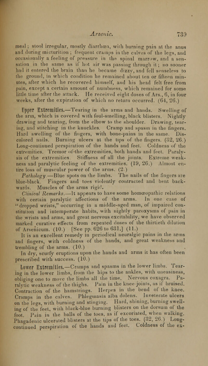 meal ; stool irregular, mostly diarrhoea, with burning pain at the anus and during micturition ; frequent cramps in the calves of the legs, and occasionally a feeling of pressure in the spinal marrow, and a sen- sation in the same as if hot air was passing through it; no sooner had it entered the brain than he became dizzy, and fell senseless to the ground, in which condition he remained about ten or fifteen min- utes, after which he recovered himself, and his head felt free from pain, except a certain amount of numbness, which remained for some little time after the attack. He received eight doses of Ars., 6, in four weeks, after the expiration of which no return occurred. (64, 26.) Upper Extremities.—Tearing in the arms and hands. Swelling of the arm, which is covered with foul-srnelling, black blisters. Nightly drawing and tearing, from the elbow to the shoulder. Drawing, tear- ing, and stitching in the knuckles. Cramp and spasm in the ringers. Hard swelling of the fingers, with bone-pains in the same. Dis- colored nails. Burning ulcers at the tips of the fingers. (32, 26.) Long-continued perspiration of the hands and feel. Coldness of the extremities. Tremor of-the extremities, both hands and feet. Paraly- sis of the extremities. Stiffness of all the joints. Extreme weak- ness and paralytic feeling of the extremities. (19, 26.) Almost en- tire loss of muscular power of the arms. (2.) Pathology—Blue spots on the limbs. The nails of the fingers are blue-black. Fingers and toes violently contracted and bent back- wards. Muscles of the arms rigid. Clinical Remarks.—It appears to have some homoeopathic relations with certain paralytic affections of the arms. In one case of dropped wrists, occurring in a middle-aged man, of impaired con- stitution and intemperate habits, with nightly paroxysms of pain in the wrists and arms, and great nervous excitability, we have observed marked curative effects from repeated doses of the thirtieth dilution of Arsenicum. (10.) [See pp. 626 to 631 .j (11.) It is an excellent remedy in periodical neuralgic pains in the arms and fingers, with coldness of the hands, and great weakness and trembling of the arms. (10.) In dry, scurfy eruptions upon the hands and arms it has often been prescribed with success. (10.) lower Extremities.—Cramps and spasms in the lower limbs. Tear- ing in the lower limbs, from the hips to the ankles, with uneasiness, obliging one to move the limbs all the time. Nervous coxagra. Pa- ralytic weakness of the thighs. Pain in the knee joints, as if bruised. Contraction of the hamstrings. Herpes in the bend of the knee. Cramps in the calves. Phlegmasia alba dolens. Inveterate ulcers on the less, with burning and stinging. Hard, shining, burning swell- ing of the feet, with black-blue burning blisters on the dorsum of the foot. Pain in the balls of the toes, as if excoriated, when walking. Phagadeuic ulcerated blisters at the tips of the toes. (32, 26.^) Long- continued perspiration of the hands and feet. Coldness of the ex-