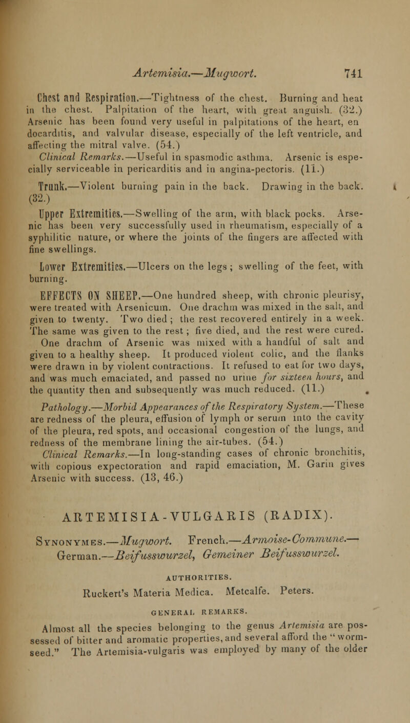 Chest and Respiration.—Tightness of ihe chest. Burning and heat in the chest. Palpitation of the heart, with great anguish. (o2.) Arsenic has been found very useful in palpitations of the heart, en docarditis, and valvular disease, especially of the left ventricle, and affecting the mitral valve. (54.) Clinical Remarks.—Useful in spasmodic asthma. Arsenic is espe- cially serviceable in pericarditis and in angina-pectoris. (II.) Trunk.—Violent burning pain in the back. Drawing in the back. (32.) Upper Extremities.—Swelling of the arm, with black pocks. Arse- nic has been very successfully used in rheumatism, especially of a syphilitic nature, or where the joints of the fingers are affected with fine swellings. Lower Extremities.—Ulcers on the legs ; swelling of the feet, with burning. EFFECTS ON SHEEP.—One hundred sheep, with chronic pleurisy, were treated with Arsenicum. One drachm was mixed in the salt, and given to twenty. Two died ; the rest recovered entirely in a week. The same was given to the rest; five died, and the rest were cured. One drachm of Arsenic was mixed with a handful of salt and given to a healthy sheep. It produced violent colic, and the flanks were drawn in by violent contractions. It refused to eat for two days, and was much emaciated, and passed no urine for sixteen hours, and the quantity then and subsequently was much reduced. (11.) Pathology.—Morbid Appearances of the Respiratory System.—These are redness of the pleura, effusion of lymph or serum into the cavity of the pleura, red spots, and occasional congestion of the lungs, and redness of the membrane lining the air-tubes. (54.) Clinical Remarks.—In long-standing cases of chronic bronchitis, with copious expectoration and rapid emaciation, M. Garin gives Arsenic with success. (13, 46.) ARTEMISIA-VULGARIS (RADIX). Synonym es.—Mugwort. French.—Armoise-Commune.— German —Beifusswurzel, Gemeiner Beifusswurzel. AUTHORITIES. Ruckert's Materia Medica. Metcalfe. Peters. GENERAL REMARKS. Almost all the species belonging to the genus Artemisia are pos- sessed of bitter and aromatic properties, and several afford the  worm- seed. The Artemisia-vulgaris was employed by many of the older