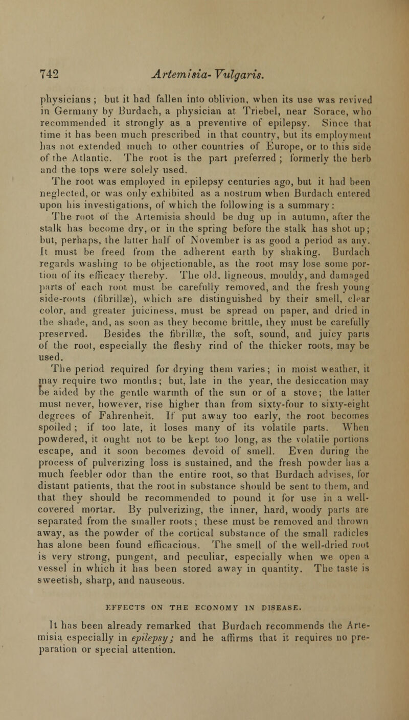 physicians ; but it had fallen into oblivion, when its use was revived in Germany by Burdach, a physician at Triebel, near Sorace, who recommended it strongly as a preventive of epilepsy. Since that time it has been much prescribed in that country, but its employment has not extended much to other countries of Europe, or to this side of the Atlantic. The root is the part preferred ; formerly the herb and the tops were solely used. The root was employed in epilepsy centuries ago, but it had been neglected, or was only exhibited as a nostrum when Burdach entered upon his investigations, of which the following is a summary: The root of the Artemisia should be dug up in autumn, after the stalk has become dry, or in the spring before the stalk, has shot up; but, perhaps, the latter half of November is as good a period as any. It must be freed from the adherent earth by shaking. Burdach regards washing to be objectionable, as the root may lose some por- tion of its efficacy thereby. The old. ligneous, mouldy, and damaged parts of each root must be carefully removed, and the fresh young side-roots (fibrillae), which are distinguished by their smell, clear color, and greater juiciness, must be spread on paper, and dried in the shade, and, as soon as they become brittle, they must be carefully preserved. Besides the fibrillar, the soft, sound, and juicy parts of the root, especially the fleshy rind of the thicker roots, may be used. The period required for drying them varies; in moist weather, it may require two months; but, late in the year, the desiccation may be aided by the gentle warmth of the sun or of a stove; the latter must never, however, rise higher than from sixty-four to sixty-eight degrees of Fahrenheit. If put away too early, the root becomes spoiled ; if too late, it loses many of its volatile parts. When powdered, it ought not to be kept too long, as the volatile portions escape, and it soon becomes devoid of smell. Even during the process of pulverizing loss is sustained, and the fresh powder lias a much feebler odor than the entire root, so that Burdach advises, for distant patients, that the root in substance should be sent to them, and that they should be recommended to pound it for use in a well- covered mortar. By pulverizing, the inner, hard, woody parts are separated from the smaller roots; these must be removed and thrown away, as the powder of the cortical substance of the small radicles has alone been found efficacious. The smell of the well-dried mot is very strong, pungent, and peculiar, especially when we open a vessel in which it has been stored away in quantity. The taste is sweetish, sharp, and nauseous. KFFECTS ON THE ECONOMY IN DISEASE. It has been already remarked that Burdach recommends the Arte- misia especially in epilepsy; and he affirms that it requires no pre- paration or special attention.