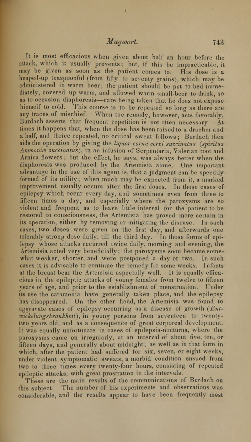 It is most efficacious when given about half an hour before the attack, which it usually prevents; but, if this be impracticable, it may be given as soon as the patient comes to. His dose is a heaped-up teaspoonful (from fifty to seventy grains), which may be administered in warm beer; the patient should be put to bed imme- diately, covered up warm, and allowed warm small-beer to drink, so as to occasion diaphoresis—care being taken that he does not expose himself to cold. This course is to be repeated so long as there are any traces of mischief. When the remedy, however, acts favorably, Burdach asserts that frequent repetition is not often necessary. At times it happens that, when the dose has been raised to a drachm and a half, and thrice repeated, no critical sweat follows ; Burdach then aids the operation by giving the liquor cornu cervi succinatus (spiritus Ammonia succinatus), in an infusion of Serpentaria, Valerian root and Arnica flowers; but the effect, he says, was always better when the diaphoresis was produced by the Artemisia alone. One important advantage in the use of this agent is, that a judgment can be speedily formed of its utility; when much may be expected from it, a marked improvement usually occurs after the first doses. In those cases of epilepsy which occur every day, and sometimes even from three to fifteen times a day, and especially where the paroxysms are so violent and frequent as to leave little interval for the patient to be restored to consciousness, the Artemisia has proved more certain in its operation, either by removing or mitigating the disease. In such cases, two doses were given on the first day, and afterwards one tolerably strong dose daily, till the third day. In those forms of epi- lepsy whose attacks recurred twice daily, morning and evening, the Artemisia acted very beneficially; the paroxysms soon became some- what weaker, shorter, and were postponed a day or two. In such cases it is advisable to continue the remedy for some weeks. Infants at the breast bear the Artemisia especially well. It is equally effica- cious in the epileptic attacks of young females from twelve to fifteen years of age, and prior to the establishment of menstruation. Under its use the catamenia have generally taken place, and the epilepsy has disappeared. On the other hand, the Artemisia was found to aggravate cases of epilepsy occurring as a disease of growth (Ent- wickelungskrankheit), in young persons from seventeen to twenty- two years old, and as a consequence of great corporeal development. It was equally unfortunate in cases of epilepsia-nocturna, where the paroxysms came on irregularly, at an interval of about five, ten, or fifteen days, and generally about midnight; as well as in that form in which, after the patient had suffered for six, seven, or eight weeks, under violent symptomatic sweats, a morbid condition ensued from two to three times every twenty-four hours, consisting of repeated epileptic attacks, with great prostration in the intervals. These are the main results of the communications of Burdach on this subject. The number of his experiments and observations was considerable, and the results appear to have been frequently most