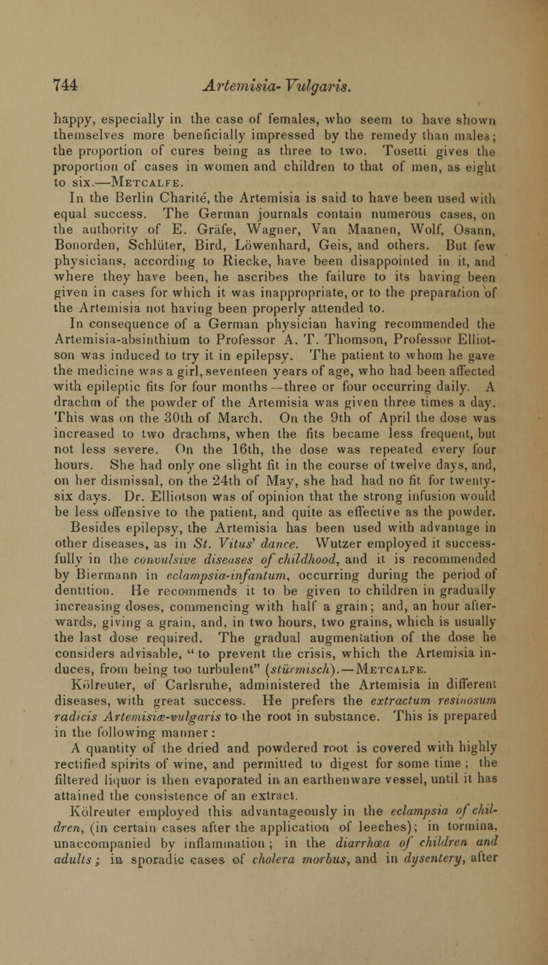 happy, especially in the case of females, who seem to have shown themselves more beneficially impressed by the remedy than males; the proportion of cures being as three to two. Tosetti gives the proportion of cases in women and children to that of men, as eight to six.—Metcalfe. In the Berlin Charite, the Artemisia is said to have been used with equal success. The German journals contain numerous cases, on the authority of E. Grafe, Wagner, Van Maanen, Wolf, Osann, Bonorden, Schliiter, Bird, Lowenhard, Geis, and others. But few physicians, according to Riecke, have been disappointed in it, and where they have been, he ascribes the failure to its having been given in cases for winch it was inappropriate, or to the preparation of the Artemisia not having been properly attended to. In consequence of a German physician having recommended the Artemisia-absinthium to Professor A. T. Thomson, Professor Elliot- son was induced to try it in epilepsy. The patient to whom he gave the medicine was a girl, seventeen years of age, who had been affected with epileptic fits for four months —three or four occurring daily. A drachm of the powder of the Artemisia was given three times a day. This was on the 30th of March. On the 9th of April the dose was increased to two drachms, when the fits became less frequent, but not less severe. On the 16th, the dose was repeated every lour hours. She had only one slight fit in the course of twelve days, and, on her dismissal, on the 24th of May, she had had no fit for twenty- six days. Dr. Elliotson was of opinion that the strong infusion would be less offensive to the patient, and quite as effective as the powder. Besides epilepsy, the Artemisia has been used with advantage in other diseases, as in St. Vitus' dance. Wutzer employed it success- fully in the convulsive diseases of childhood, and it is recommended by Biermann in eclampsia-infantum, occurring during the period of dentition. He recommends it to be given to children in gradually increasing doses, commencing with half a grain; and, an hour after- wards, giving a grain, and, in two hours, two grains, which is usually the last dose required. The gradual augmentation of the dose he considers advisable, to prevent the crisis, which the Artemisia in- duces, from being too turbulent (sturmiscli). — Metcalfe. Kiilreuter, of Carlsruhe, administered the Artemisia in different diseases, with great success. He prefers the extractum resinosum radicis Artemisim-vulgaris to the root in substance. This is prepared in the following manner: A quantity of the dried and powdered root is covered with highly rectified spirits of wine, and permitted to digest for some time ; the filtered liquor is then evaporated in an earthenware vessel, until it has attained the consistence of an extract. Kolreuter employed this advantageously in the eclampsia of chil- dren, (in certain cases after the application of leeches); in tormina, unaccompanied by inflammation ; in the diarrhoea of children and adults; in, sporadic cases of cholera morbus, and in dysentery, after