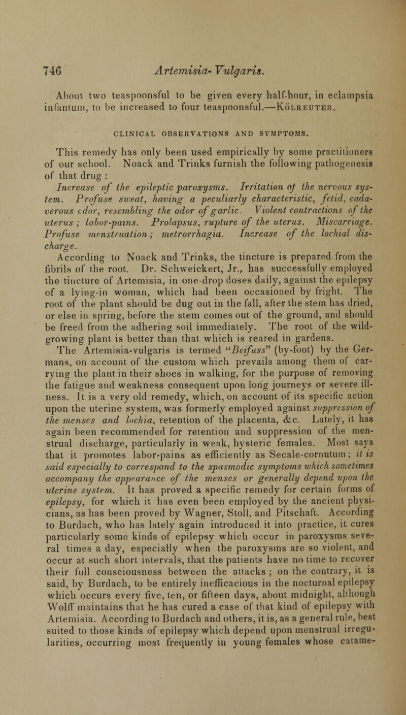 About two teaspoonsful to be given every half-hour, in eclampsia infantum, to be increased to four teaspoonsful.—Kolreuter. CLINICAL OBSERVATIONS AND SYMPTOMS. This remedy has only been used empirically by some practitioners of our school. Noack and Trinks furnish the following pathogenesis of that drug : Increase of the epileptic paroxysms. Irritation oj the nervous sys- tem. Profuse sweat, having a peculiarly characteristic, fetid, cada- verous tdor, resembling the odor of garlic. Violent contractions of the uterus ; labor-pains. Prolapsus, rupture of the uterus. Miscarriage. Profuse menstruation; metrorrhagia. Increase of the lochial dis- charge. According to Noack and Trinks, the tincture is prepared from the fibrils of the root. Dr. Schweickert, Jr., has successfully employed the tincture of Artemisia, in one-drop doses daily, against the epilepsy of a lying-in woman, which had been occasioned by fright. The root of the plant should be dug out in the fall, after the stem has dried, or else in spring, before the stem comes out of the ground, and should be freed from the adhering soil immediately. The root of the wild- growing plant is better than that which is reared in gardens. The Artemisia-vulgaris is termed uBeifass (by-foot) by the Ger- mans, on account of the custom which prevails among them of car- rying the plant in their shoes in walking, for the purpose of removing the fatigue and weakness consequent upon long journeys or severe ill- ness. It is a very old remedy, which, on account of its specific action upon the uterine system, was formerly employed against suppression of the menses and lochia, retention of the placenta, &c. Lately, it has again been recommended for retention and suppression of the men- strual discharge, particularly in weak, hysteric females. Most, says that it promotes labor-pains as efficiently as Secale-cornutum ; it is said especially to correspond to the spasmodic symptoms which sometimes accompany the appearance of the menses or generally depend upon the uterine system. It has proved a specific remedy for certain forms of epilepsy, for which it has even been employed by the ancient physi- cians, as has been proved by Wagner, Stoll. and Pitschaft. According to Burdach, who has lately again introduced it into practice, it cures particularly some kinds of epilepsy which occur in paroxysms seve- ral times a day, especially when the paroxysms are so violent, and occur at such short intervals, that the patients have no time to recover their full consciousness between the attacks ; on the contrary, it is said, by Burdach, to be entirely inefficacious in the nocturnal epilepsy which occurs every five, ten, or fifteen days, about midnight, although Wolff maintains that he has cured a case of that kind of epilepsy with Artemisia. According to Burdach and others, it is, as a general rule, best suited to those kinds of epilepsy which depend upon menstrual irregu- larities, occurring most frequently in young females whose catame-