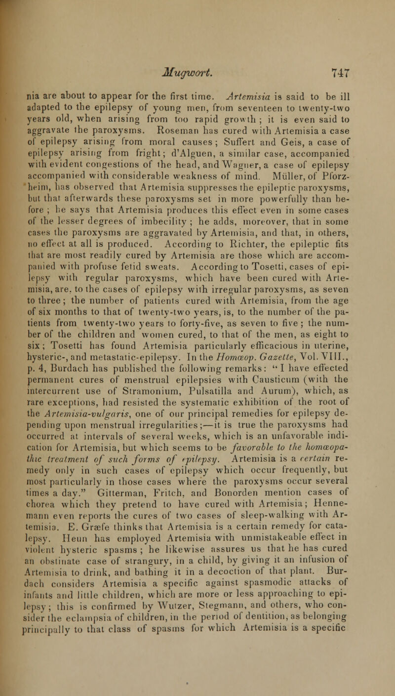 nia are about to appear for the first time. Artemisia is said to be ill adapted to the epilepsy of young men, from seventeen to twenty-two years old, when arising from too rapid growth ; it is even said to aggravate the paroxysms. Roseman has cured with Artemisia a case of epilepsy arising from moral causes; Suffert and Geis, a case of epilepsy arising from fright; d'Alguen, a similar case, accompanied with evident congestions of the head, and Wagner, a case of epilepsy accompanied with considerable weakness of mind. Muller,of Pforz- heim, has observed that Artemisia suppresses the epileptic paroxysms, but that afterwards these paroxysms set in more powerfully than be- fore ; lie says that Artemisia produces this effect even in some cases of the lesser degrees of imbecility ; he adds, moreover, that in some cases the paroxysms are aggravated by Artemisia, and that, in others, no effect at all is produced. According to Richter, the epileptic fits that are most readily cured by Artemisia are those which are accom- panied with profuse fetid sweats. According to Tosetti, cases of epi- lepsy with regular paroxysms, which have been cured with Arte- misia, are, to the cases of epilepsy with irregular paroxysms, as seven to three; the number of patients cured with Artemisia, from the age of six months to that of twenty-two years, is, to the number of the pa- tients from twenty-two years to forty-five, as seven to five; the num- ber of the children and women cured, to that of the men, as eight to six; Tosetti has found Artemisia particularly efficacious in uterine, hysteric-, and metastatic-epilepsy. In the Homceop. Gazette, Vol. VIII., p. 4, Burdach has published the following remarks:  I have effected permanent cures of menstrual epilepsies with Causticum (with the intercurrent use of Stramonium, Pulsatilla and Aurum), which, as rare exceptions, had resisted the systematic exhibition of the root of the Artemisia-vulgaris, one of our principal remedies for epilepsy de- pending upon menstrual irregularities;—it is true the paroxysms had occurred at intervals of several weeks, which is an unfavorable indi- cation for Artemisia, but which seems to be favorable to the homoeopa- thic treatment of such forms of tpilrpsy. Artemisia is a certain re- medy only in such cases of epilepsy which occur frequently, but most particularly in those cases where the paroxysms occur several times a day. Gitterman, Fritch, and Bonorden mention cases of chorea which they pretend to have cured with Artemisia; Henne- mann even reports the cures of two cases of sleep-walking with Ar- temisia. E. Graefe thinks that Artemisia is a certain remedy for cata- lepsy. Ileun has employed Artemisia with unmistakeable effect in violent hysteric spasms ; he likewise assures us that he has cured an obstinate case of strangury, in a child, by giving it an infusion of Artemisia to drink, and bathing it in a decoction of that plant. Bur- dach considers Artemisia a specific against spasmodic attacks of infants and little children, which are more or less approaching to epi- lepsy; this is confirmed by Wutzer, Stegmann, and others, who con- sider the eclampsia of children, in the period of dentition, as belonging principally to that class of spasms for which Artemisia is a specific