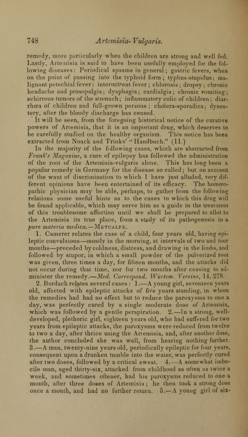 remedy, more particularly when the children are strong and well fed. Lastly, Artemisia is said to have been usefully employed for the fol- lowing diseases: Periodical spasms in general; gastric fevers, when on the point of passing into the typhoid form ; typhus-stupidus; ma- lignant petechial fever: intermittent fever ; chlorosis; dropsy; chronic headache and prosopalgia; dysphagia; cardialgia ; chronic vomiting; schirrous tumors of the stomach; inflammatory colic of children ; diar- rhoea of children and full-grown persons ; cholera-sporadica; dysen- tery, after the bloody discharge has ceased. It will be seen, from the foregoing historical notice of the curative powers of Artemisia, that it is an important drug, which deserves to be carefully studied on the healthy organism. This notice has been extracted from Noack atid Trinks' Handbuch. (11.) In the majority of the following cases, which are abstracted from Frank's Magazine, a cure of epilepsy has followed the administration of the root of the Artemisia-vulgaris alone. This has long been a popular remedy in Germany for the disease so called; but on account of the want of discrimination to which I have just alluded, very dif- ferent opinions have been entertained of its efficacy. The homoeo- pathic physician may be able, perhaps, to gather from the following relations some useful hints as to the cases to which this drug will be found applicable, which may serve him as a guide in the treatment of this troublesome affection until we shall be prepared to allot to the Artemisia its true place, from a sUidy of its pathogenesis in a pure materia medica. — Metcalfe. 1. Camerer relates the case of a child, four years old, having epi- leptic convulsions—mostly in the morning, at intervals of two and four months—preceded by coldness, distress, and drawing in the limbs, and followed by stupor, in which a small powder of the pulverized root was given, three times a day, for fifteen months, and the attacks did not occur during that time, nor for two months after ceasing to ad- minister the remedy.—Med. Correspond. Wurtem. Vereins, 14, '278. 2. Burdach relates several cases : 1.—A young girl, seventeen years old, affected with epileptic attacks of five years standing, in whom the remedies had had no effect but to reduce the paroxysms to one a day, was perfectly cured by a single moderate dose of Artemisia, which was followed by a gentle perspiration. 2.—In a strong, well- developed, plethoric girl, eighteen years old, who had suffered for two years from epileptic attacks, the paroxysms were reduced from twelve to two a day, after thrice using the Artemisia, and, after another dose, the author concluded she was well, from hearing nothing further. 3.—A man, twenty-nine years old, periodically epileptic for four years, consequent upon a drunken tumble into the water, was perfectly cured after two doses, followed by a critical sweat. 4.—A somewhat imbe- cile man, aged thirty-six, attacked from childhood as often as twice a week, and sometimes oftener, had his paroxysms reduced to one a month, after three doees of Artemisia ; he then took a strong dose once a month, and had no further return. 5.—A young girl of six-