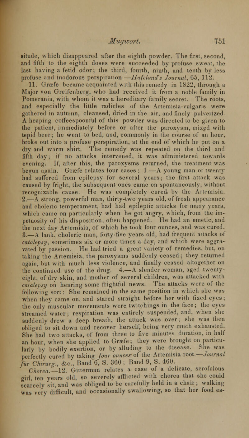 situde, which disappeared after the eighth powder. The first, second, and fifth to the eighth doses were succeeded by profuse sweat, the last having a fetid odor; the third, fourth, ninth, and tenth by less profuse and inodorous perspiration.—Hufeland's Journal, 65, 112. 11. Graafe became acquainted with this remedy in 1822, through a Major von Greifenberg, who had received it from a noble family in Pomerania, with whom it was a hereditary family secret. The roots, and especially the little radicles of the Artemisia-vulgaris were gathered in autumn, cleansed, dried in the air, and finely pulverized. A heaping coffeespoonful of this powder was directed to be given to the patient, immediately before or after the paroxysm, mixed with tepid beer; he went to bed, and, commonly in the course of an hour, broke out into a profuse perspiration, at the end of which he put on a dry and warm shirt. The remedy was repeated on the third and fifth day; if no attacks intervened, it was administered towards evening. If, after this, the paroxysms returned, the treatment was begun again. Graefe relates four cases : 1.—A young man of twenty had suffered from epilepsy for several years; the first attack was caused by fright, the subsequent ones came on spontaneously, without recognizable cause. He was completely cured, by the Artemisia. 2.—A strong, powerful man, thirty-two years old, of fresh appearance and choleric temperament, had had epileptic attacks for many years, which came on particularly when he got angry, which, from the im- petuosity of his disposition, often happened. He had an emetic, and the next day Artemisia, of which he took four ounces, and was cured. 3.— a lank, choleric man, forty-five years old, had frequent attacks of catalepsy, sometimes six or more times a day, and which were aggra- vated by passion. He had tried a great variety of remedies, but, on taking the Artemisia, the paroxysms suddenly ceased ; they returned again, but with much less violence, and finally ceased altogether on the continued use of the drug. 4.—A slender woman, aged twenty- eight, of drv skin, and mother of several children, was attacked with catalepsy on hearing some frightful news. The attacks were of the following sort: She remained in the same position in which she was when they came on, and stared straight before her with fixed eyes; the only muscular movements were twitchings in the face; the eyes streamed water; respiration was entirely suspended, and, when she suddenly drew a deep breath, the attack was over; she was then ohlijzed to sit down and recover herself, being very much exhausted. She had two attacks, of from three to five minutes duration, in half an hour, when site applied to Graefe; they were brought on particu- larly by bodily exertion, or by alluding to the disease. She was perfectly cured by taking four ounces'of the Artemisia root.—Journal fur Chirurv., &c, Band 6, S. 360 ; Band 9, S. 460. Chorea.—12. Gilterman relates a case of a delicate, scrofulous girl, ten years old, so severely afflicted with chorea that she could scarcely sit, and was obliged to be carefully held in a chair; walking was very difficult, and occasionally swallowing, so that her food es-