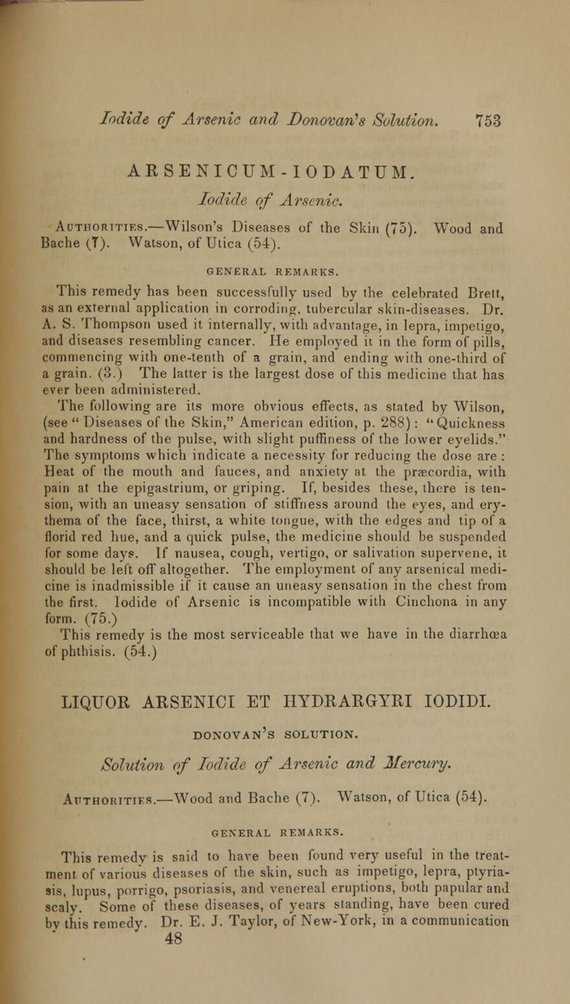 ARSENICUM -IODATUM. Iodide of Arsenic. Authorities.—Wilson's Diseases of the Skin (75). Wood and Bache (T). Watson, of Utica (54). GENERAL REMARKS. This remedy has been successfully used by the celebrated Brett, as an external application in corroding, tubercular skin-diseases. Dr. A. S. Thompson used it internally, with advantage, in lepra, impetigo, and diseases resembling cancer. He employed it in the form of pills, commencing with one-tenth of a grain, and ending with one-third of a grain. (3.) The latter is the largest dose of this medicine that has ever been administered. The following are its more obvious effects, as stated by Wilson, (see  Diseases of the Skin, American edition, p. 288): Quickness and hardness of the pulse, with slight pufRness of the lower eyelids. The symptoms which indicate a necessity for reducing the dose are : Heat of the mouth and fauces, and anxiety at the praecordia, with pain at the epigastrium, or griping. If, besides these, there is ten- sion, with an uneasy sensation of stiffness around the eyes, and ery- thema of the face, thirst, a white tongue, with the edges and tip of a florid red hue, and a quick pulse, the medicine should be suspended for some day?. If nausea, cough, vertigo, or salivation supervene, it should be left off altogether. The employment of any arsenical medi- cine is inadmissible if it cause an uneasy sensation in the chest from the first. Iodide of Arsenic is incompatible with Cinchona in any form. (75.) This remedy is the most serviceable that we have in the diarrhoea of phthisis. (54.) LIQUOR ARSENICI ET HYDRARGYRI IODIDI. Donovan's solution. /Solution of Iodide of Arsenic and Mercury. Authorities.—Wood and Bache (7). Watson, of Utica (54). GENERAL REMARKS. This remedy is said to have been found very useful in the treat- ment of various diseases of the skin, such as impetigo, lepra, ptyria- sis, lupus, porrigo, psoriasis, and venereal eruptions, both papular and scaly. Some of these diseases, of years standing, have been cured by this remedy. Dr. E. J. Taylor, of New-York, in a communication 48