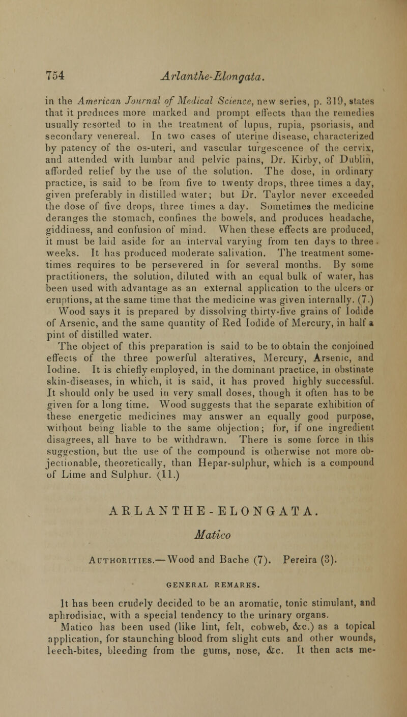 in the American Journal of Medical Science, new series, p. 319, states that it produces more marked and prompt effects than the remedies usually resorted to in the treatment of lupus, rupia, psoriasis, and secondary venereal. In two cases of uterine disease, characterized by patency of the os-uteri, and vascular turgescence of the cervix, and attended with lumbar and pelvic pains, Dr. Kirby, of Dublin, afforded relief by the use of the solution. The dose, in ordinary practice, is said to be from five to twenty drops, three times a day, given preferably in distilled water; but Dr. Taylor never exceeded the dose of five drops, three times a day. Sometimes the medicine deranges the stomach, confines the bowels, and produces headache, giddiness, and confusion of mind. When these effects are produced, it must be laid aside for an interval varying from ten days to three . weeks. It has produced moderate salivation. The treatment some- times requires to be persevered in for several months. By some practitioners, the solution, diluted with an equal bulk of water, has been used with advantage as an external application to the ulcers or eruptions, at the same time that the medicine was given internally. (7.) Wood says it is prepared by dissolving thirty-live grains of Iodide of Arsenic, and the same quantity of Red Iodide of Mercury, in half a pint of distilled water. The object of this preparation is said to be to obtain the conjoined effects of the three powerful alteratives, Mercury, Arsenic, and Iodine. It is chiefly employed, in the dominant practice, in obstinate skin-diseases, in which, it is said, it has proved highly successful. It should only be used in very small doses, though it often has to be given for a long time. Wood suggests that the separate exhibition of these energetic medicines may answer an equally good purpose, without being liable to the same objection; for, if one ingredient disagrees, all have to be withdrawn. There is some force in this suggestion, but the use of the compound is olherwise not more ob- jectionable, theoretically, than Hepar-sulphur, which is a compound of Lime and Sulphur. (11.) ARLANTHE-ELONGATA. Matico Authorities.— Wood and Bache (7). Pereira (3). GENERAL REMARKS. It has been crudely decided to be an aromatic, tonic stimulant, and aphrodisiac, with a special tendency to the urinary organs. Matico has been used (like lint, felt, cobweb, &c.) as a topical application, for staunching blood from slight cuts and other wounds, leech-bites, bleeding from the gums, nose, &c. It then acts me-