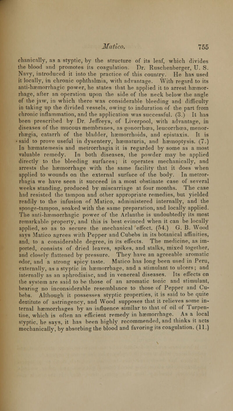 chanically, as a styptic, by the structure of its leaf, which divides the blood and promotes its coagulation. Dr. Ruschenberger, U. S. Navy, introduced it into the practice of this country. He has used it locally, in chronic ophthalmia, with advantage. With regard to its Bnti-haemorrhagic power, he states that he applied it to arrest haemor- rhage, after an operation upon the side of the neck below the angle of the jaw, in which there was considerable bleeding and difficulty in taking up the divided vessels, owing to induration of the part from chronic inflammation, and the application was successful. (3.) It has been prescribed by Dr. Jeffreys, of Liverpool, with advantage, in diseases of the mucous membranes, as gonorrhoea, leucorrhoea, menor- rhaegia, catarrh of the bladder, haemorrhoids, and epistaxis. It is •said to prove useful in dysentery, haematuria, and haemoptysis. (7.) In haematemesis and metrorrhagia it is regarded by some as a most valuable remedy. In both diseases, the powder may be applied directly to the bleeding surfaces; it operates mechanically, and arrests the haemorrhage with the same facility that it does when applied to wounds on the external surface of the body. In metror- rhagia we have seen it succeed in a most obstinate case of several weeks standing, produced by miscarriage at four months. The case had resisted the tampon and other appropriate remedies, but yielded readily to the infusion of Matico, administered internally, and the sponge-tampon, soaked with the same preparation, and locally applied. The anti-haemorrhagic power of the Arlanthe is undoubtedly its most remarkable property, and this is best evinced when it can be locally applied, so as to secure the mechanical effect. (54.) G. B. Wood says Matico agrees with Pepper and Cubebs in its botanical affinities, and, to a considerable degree, in its effects. The medicine, as im- ported, consists of dried leaves, spikes, and stalks, mixed together, and closely flattened by pressure. They have an agreeable aromatic odor, and a strong spicy taste. Matico has long been used in Peru, externally, as a styptic in haemorrhage, and a stimulant to ulcers; and internally as an aphrodisiac, and in venereal diseases. Its effects on the system are said to be those of an aromatic tonic and stimulant, bearing no inconsiderable resemblance to those of Pepper and Cu- behs. Although it possesses styptic properties, it is said to be quite destitute of astringency, and Wood supposes that it relieves some in- ternal haemorrhages by an influence, similar to that of oil of Turpen- tine, which is often an efficient remedy in haemorrhage. As a local styptic, he says, it has been highly recommended, and thinks it acts mechanically, by absorbing the blood and favoring its coagulation. (11.)