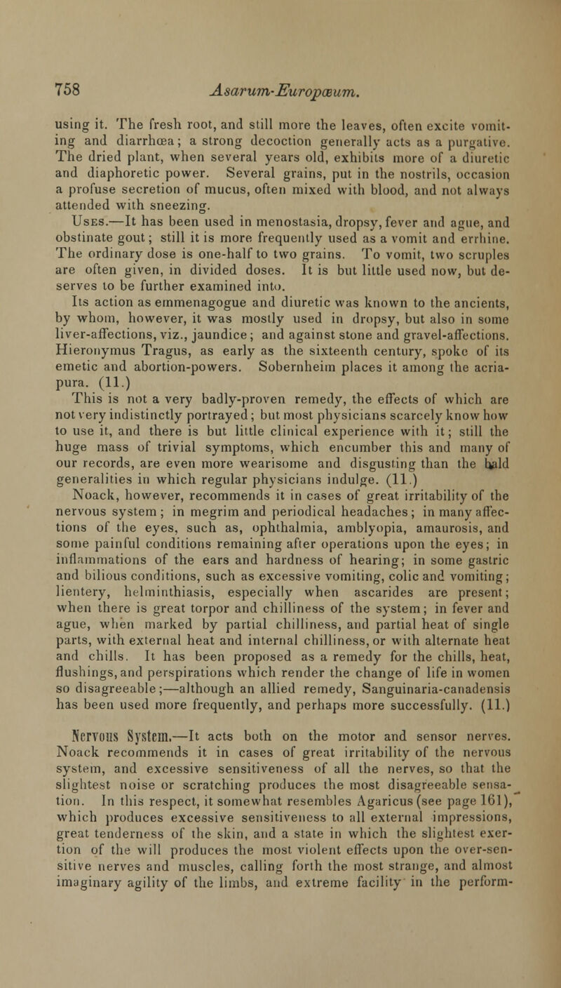 using it. The fresh root, and still more the leaves, often excite vomit- ing and diarrhoea; a strong decoction generally acts as a purgative. The dried plant, when several years old, exhibits more of a diuretic and diaphoretic power. Several grains, put in the nostrils, occasion a profuse secretion of mucus, often mixed with blood, and not always attended with sneezing. Uses.—It has been used in menostasia, dropsy, fever and ague, and obstinate gout; still it is more frequently used as a vomit and eriliine. The ordinary dose is one-half to two grains. To vomit, two scruples are often given, in divided doses. It is but little used now, but de- serves to be further examined into. Its action as emmenagogue and diuretic was known to the ancients, by whom, however, it was mostly used in dropsy, but also in some liver-affections, viz., jaundice; and against stone and gravel-affections. Hieronymus Tragus, as early as the sixteenth century, spoke of its emetic and abortion-powers. Sobemheim places it among the acria- pura. (11.) This is not a very badly-proven remedy, the effects of which are not very indistinctly portrayed; but most physicians scarcely know how to use it, and there is but little clinical experience with it; still the huge mass of trivial symptoms, which encumber this and many of our records, are even more wearisome and disgusting than the bidd generalities in which regular physicians indulge. (11.) Noack, however, recommends it in cases of great irritability of the nervous system ; in megrim and periodical headaches ; in many affec- tions of the eyes, such as, ophthalmia, amblyopia, amaurosis, and some painful conditions remaining after operations upon the eyes; in inflammations of the ears and hardness of hearing; in some gastric and bilious conditions, such as excessive vomiting, colic and vomiting; lientery, helminthiasis, especially when ascarides are present; when there is great torpor and chilliness of the system; in fever and ague, when marked by partial chilliness, and partial heat of single parts, with external heat and internal chilliness, or with alternate heat and chills. It has been proposed as a remedy for the chills, heat, flushings, and perspirations which render the change of life in women so disagreeable;—although an allied remedy, Sanguinaria-canadensis has been used more frequently, and perhaps more successfully. (11.) Nervous System.—It acts both on the motor and sensor nerves. Noack recommends it in cases of great irritability of the nervous system, and excessive sensitiveness of all the nerves, so that the slightest noise or scratching produces the most disagreeable sensa- tion. In this respect, it somewhat resembles Agaricus(see page 161), which produces excessive sensitiveness to all external impressions, great tenderness of the skin, and a state in which the slightest exer- tion of the will produces the most violent effects upon the over-sen- sitive nerves and muscles, calling forth the most strange, and almost imaginary agility of the limbs, and extreme facility in the perform-