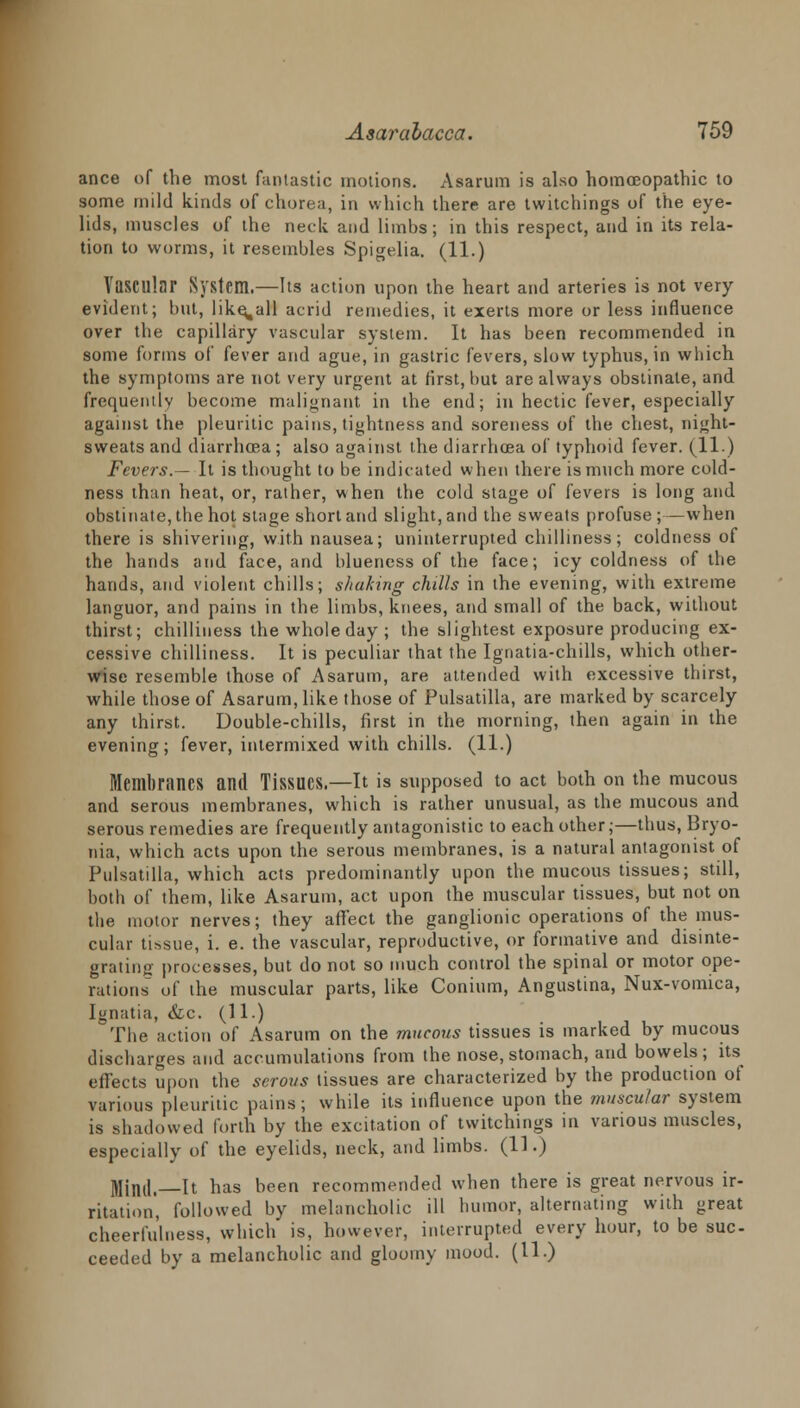 ance of the most fantastic motions. Asarum is also homoeopathic to some mild kinds of chorea, in which there are twitchings of the eye- lids, muscles of the neck and limbs; in this respect, and in its rela- tion to worms, it resembles Spigelia. (11.) Vascular System.—Its action upon the heart and arteries is not very- evident; but, like^all acrid remedies, it exerts more or less influence over the capillary vascular system. It has been recommended in some forms of fever and ague, in gastric fevers, slow typhus, in which the symptoms are not very urgent at first, but are always obstinate, and frequently become malignant in the end; in hectic fever, especially against the pleuritic pains, tightness and soreness of the chest, night- sweats and diarrhoea ; also against the diarrhoea of typhoid fever. (11.) Fevers.— It is thought to be indicated when there is much more cold- ness than heat, or, rather, when the cold stage of fevers is long and obstinate, the hot stage short and slight, and the sweats profuse;—when there is shivering, with nausea; uninterrupted chilliness; coldness of the hands and face, and blueness of the face; icy coldness of the hands, and violent chills; shaking chills in the evening, with extreme languor, and pains in the limbs, knees, and small of the back, without thirst; chilliness thewholeday; the slightest exposure producing ex- cessive chilliness. It is peculiar that the Ignatia-chills, which other- wise resemble those of Asarum, are attended with excessive thirst, while those of Asarum, like those of Pulsatilla, are marked by scarcely any thirst. Double-chills, first in the morning, then again in the evening; fever, intermixed with chills. (11.) Membranes and Tissues.—It is supposed to act both on the mucous and serous membranes, which is rather unusual, as the mucous and serous remedies are frequently antagonistic to each other;—thus, Bryo- nia, which acts upon the serous membranes, is a natural antagonist of Pulsatilla, which acts predominantly upon the mucous tissues; still, both of them, like Asarum, act upon the muscular tissues, but not on the motor nerves; they affect the ganglionic operations of the mus- cular tissue, i. e. the vascular, reproductive, or formative and disinte- grating processes, but do not so much control the spinal or motor ope- rations of the muscular parts, like Conium, Angustina, Nux-vomica, Ignatia, &c. (11.) The action of Asarum on the mucoids tissues is marked by mucous discharges and accumulations from the nose, stomach, and bowels; its effects upon the serous tissues are characterized by the production of various pleuritic pains; while its influence upon the muscular system is shadowed forth by the excitation of twitchings in various muscles, especially of the eyelids, neck, and limbs. (11.) Mjnd.—It has been recommended when there is great nervous ir- ritation, followed by melancholic ill humor, alternating with great cheerfulness, which is, however, interrupted every hour, to be suc- ceeded by a melancholic and gloomy mood. (11.)