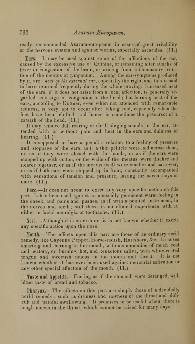 ready recommended Asarum-europaeum in cases of great irritability of the nervous system and against worms, especially ascarides. (11.) Ears.—It may be used against some of the affections of the ear, caused by the excessive use of Quinine, or remaining after attacks of fever or congestion of the brain, or arising from inflammatory irrita- tion of the meatus or tympanum. Among the ear-symptoms produced by it, are : heat of the external ear, especially the right, and this is said to have returned frequently during the whole proving. Increased heat of the ears, if it does not arise from a local affection, is generally re- garded as a sign of congestion to the head; but burning heat of the ears, according to Kuttner, even when not attended with remarkable redness, is very apt to occur after taking cold, especially when the feet have been chilled, and hence is sometimes the precursor of a catarrh of the head. (11.) It may remove dull roaring or shrill singing sounds in the ear, at- tended with or without pain and heat in the ears and dullness of hearing. (11.) It is supposed to have a peculiar relation to a feeling of pressure and stoppage of the ears, as if a thin pellicle were laid across them, or as if they were closed with the hands, or as if the ears were stopped up with cotton, or the walls of the meatus were thicker and nearer together, or as if the meatus itself were smaller and narrower, or as if both ears were stopped up in front, constantly accompanied with sensations of tension and pressure, lasting for seven days or more. (11.) Face.—It does not seem to exert any very specific action on this part. It has been used against an unusually persistent warm feeling in the cheek, and pains and pushes, as if with a pointed instrument, in the nerves and teeth; still there is no clinical experience with it, either in facial neuralgia or toothache. (11.) Nose.—Although it is an errhine, it is not known whether it exerts any specific action upon the nose. Month.—The effects upon this part are those of an ordinary acrid remedy, like Cayenne Pepper, Horse-radish, Hartshorn, &c. it causes smarting and burning in the mouth, with accumulation of much cool and watery, or burning, hot, and tenacious saliva, with white-coated tongue and sweetish mucus in the mouth and throat. It is not known whether it has ever been used against mercurial salivation or any other special affection of the mouth. (11.) Taste and Appetite.—Feeling as if the stomach were deranged, with bitter taste of bread and tobacco. Pharynx.—The effects on this part are simply those of a decidedly acrid remedy; such as dryness and rawness of the throat and diffi- cult and painful swallowing. It promises to be useful when there is tough mucus in the throat, which cannot be raised for many days.