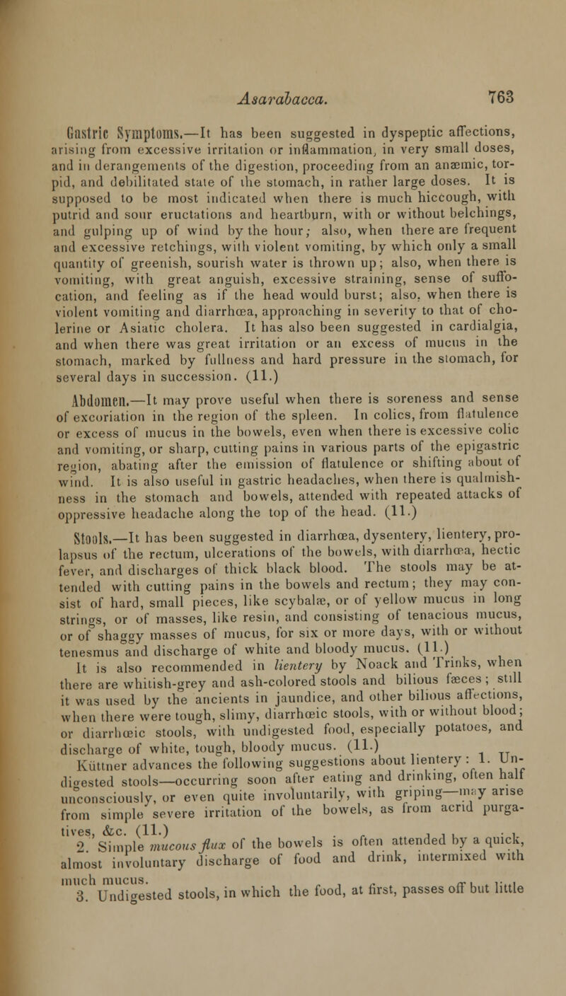 Gastric Symptoms.—It has been suggested in dyspeptic affections, arising from excessive irritation or inflammation, in very small doses, and in derangements of the digestion, proceeding from an anaemic, tor- pid, and debilitated stale of ihe stomach, in rather large doses. It is supposed to be most indicated when there is much hiccough, with putrid and sour eructations and heartburn, with or without belchings, and gulping up of wind by the hour; also, when there are frequent and excessive retchings, with violent vomiting, by which only a small quantity of greenish, sourish water is thrown up; also, when there is vomiting, with great anguish, excessive straining, sense of suffo- cation, and feeling as if the head would burst; also, when there is violent vomiting arid diarrhoea, approaching in severity to that of cho- lerine or Asiatic cholera. It has also been suggested in cardialgia, and when there was great irritation or an excess of mucus in the stomach, marked by fullness and hard pressure in the stomach, for several days in succession. (11.) Abdomen.—It may prove useful when there is soreness and sense of excoriation in the region of the spleen. In colics, from flatulence or excess of mucus in the bowels, even when there is excessive colic and vomiting, or sharp, cutting pains in various parts of the epigastric region, abating after the emission of flatulence or shifting about of wind. It is also useful in gastric headaches, when there is qualmish- ness in the stomach and bowels, attended with repeated attacks of oppressive headache along the top of the head. (11.) Stools.—It has been suggested in diarrhoea, dysentery, lientery, pro- lapsus of the rectum, ulcerations of the bowels, with diarrhoea, hectic fever, and discharges of thick black blood. The stools may be at- tended with cutting pains in the bowels and rectum; they may con- sist of hard, small pieces, like scybalae, or of yellow mucus in long strings, or of masses, like resin, and consisting of tenacious mucus, or of shaggy masses of mucus, for six or more days, with or without tenesmus°and discharge of white and bloody mucus. (11.) It is also recommended in lientery by Noack and Trinks, when there are whitish-grey and ash-colored stools and bilious faeces ; still it was used by the ancients in jaundice, and other bilious affections, when there were tough, slimy, diarrhceic stools, with or without blood; or diarrhceic stools, with undigested food, especially potatoes, and discharge of white, tough, bloody mucus. (11.) Kuttner advances the following suggestions about lientery : 1. Un- digested stools—occurring soon after eating and drinking, often half unconsciously, or even quite involuntarily, with griping—may arise from simple severe irritation of the bowels, as from acrid purga- tives, &c. (11.) . , , , • , 2 Simple mucous flux of the bowels is often attended by a quick almost involuntary discharge of food and drink, intermixed with much mucus. _., .. . 3. Undigested stools, in which the food, at first, passes off but little