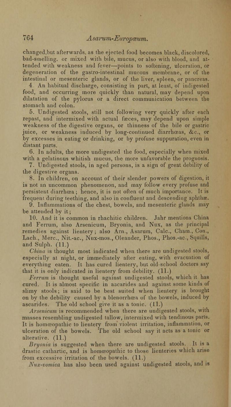 changed,but afterwards, as the ejected food becomes black, discolored, bad-smelling, or mixed with bile, mucus, or also with blood, and at- tended with weakness and fever—points to softening, ulceration, or degeneration of the gastro-intestinal mucous membrane, or of the intestinal or mesenteric glands, or of the liver, spleen, or pancreas. 4 An habitual discharge, consisting in part, at least, of indigested food, and occurring more quickly than natural, may depend upon dilatation of the pylorus or a direct communication between the stomach and colon. 5. Undigested stools, still not following very quickly after each repast, and intermixed with actual faeces, may depend upon simple weakness of the digestive organs, or thinness of the bile or gastric juice, or weakness induced by long-continued diarrhoeas, &c, or by excesses in eating or drinking, or by profuse suppuration, even in distant parts. 6. In adults, the more undigested the food, especially when mixed with a gelatinous whitish mucus, the more unfavorable the prognosis. 7. Undigested stools, in aged persons, is a sign of great debility of the digestive organs. 8. In children, on account of their slender powers of digestion, it is not an uncommon phenomenon, and may follow every profuse and persistent diarrhoea ; hence, it is not often of much importance. It is frequent during teething, and also in confluent and descending aphtha?. 9. Inflammations of the chest, bowels, and mesenteric glands may be attended by it; 10. And it is common in rhachitic children. Jahr mentions China and Ferrum, also Arsenicum, Bryonia, and Nux, as the principal remedies against lientery; also Arn., Asarum, Calc, Cham., Con., Lach., Merc, Nit.-ac, Nux-mos., Oleander, Phos., Phos.-ac, Squills, and Sulph. (11.) China is thought most indicated when there are undigested stools, especially at night, or immediately after eating, with evacuation of everything eaten. It has cured lientery, but old-school doctors say that it is only indicated in lientery from debility. (11-) Ferrum is thought useful against undigested stools, which it has cured. It is almost specific in ascarides and against some kinds of slimy stools; is said to be best suited when lientery is brought on by the debility caused by a blenorrhcea of the bowels, induced by ascarides. The old school give it as a tonic. (11.) Arsenicum is recommended when there are undigested stools, with masses resembling undigested tallow, intermixed with tendinous parts. It is homoeopathic to lientery from violent irritation, inflammation, or ulceration of the bowels. The old school say it acts as a tonic or alterative. (11.) Bryonia is suggested when there are undigested stools. It is a drastic cathartic, and is homoeopathic to those lienteries which arise from excessive irritation of the bowels. (11.) Nux-vomica has also been used against undigested stools, and is