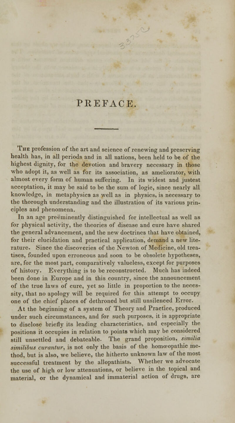 PREFACE. The profession of the art and science of renewing and preserving health has, in all periods and in all nations, heen held to be of the highest dignity, for the devotion and bravery necessary in those who adopt it, as well as for its association, as ameliorator, with almost every form of human suffering. In its widest and justest acceptation, it may be said to be the sum of logic, since nearly all knowledge, in metaphysics as well as in physics, is necessary to the thorough understanding and the illustration of its various prin- ciples and phenomena. In an age preeminently distinguished for intellectual as well as for physical activity, the theories of disease and cure have shared the general advancement, and the new doctrines that have obtained, for their elucidation and practical application, demand a new lite- rature. Since the discoveries of the Newton of Medicine, old trea- tises, founded upon erroneous and soon to be obsolete hypotheses, are, for the most part, comparatively valueless, except for purposes of history. Everything is to be reconstructed. Much has indeed been done in Europe and in this country, since the announcement of the true laws of cure, yet so little in proportion to the neces- sity, that no apology will be required for this attempt to occupy one of the chief places of dethroned but still unsilenced Error. At the beginning of a system of Theory and Practice, produced under such circumstances, and for such purposes, it is appropriate to disclose briefly its leading characteristics, and especially the positions it occupies in relation to points which may be considered still unsettled and debateable. The grand proposition, similia similibus curantur, is not only the basis of the homoeopathic me- thod, but. is also, we believe, the hitherto unknown law of the most successful treatment by the allopathists. Whether we advocate the use of high or low attenuations, or believe in the topical and material, or the dynamical and immaterial action of drugs, are