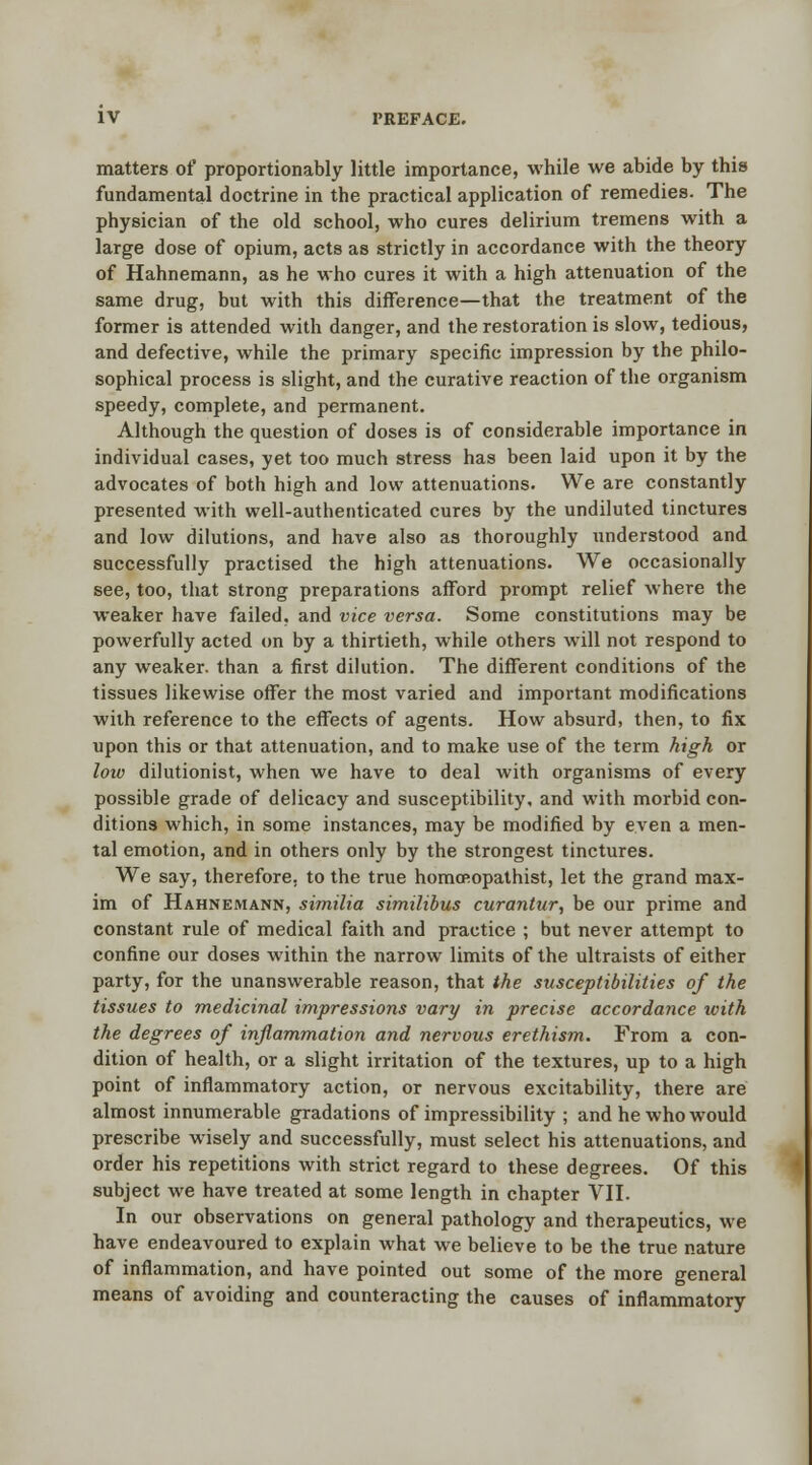 matters of proportionally little importance, while we abide by this fundamental doctrine in the practical application of remedies. The physician of the old school, who cures delirium tremens with a large dose of opium, acts as strictly in accordance with the theory of Hahnemann, as he who cures it with a high attenuation of the same drug, but with this difference—that the treatment of the former is attended with danger, and the restoration is slow, tedious, and defective, while the primary specific impression by the philo- sophical process is slight, and the curative reaction of the organism speedy, complete, and permanent. Although the question of doses is of considerable importance in individual cases, yet too much stress has been laid upon it by the advocates of both high and low attenuations. We are constantly presented with well-authenticated cures by the undiluted tinctures and low dilutions, and have also as thoroughly understood and successfully practised the high attenuations. We occasionally see, too, that strong preparations afford prompt relief where the weaker have failed, and vice versa. Some constitutions may be powerfully acted on by a thirtieth, while others will not respond to any weaker, than a first dilution. The different conditions of the tissues likewise offer the most varied and important modifications with reference to the effects of agents. How absurd, then, to fix upon this or that attenuation, and to make use of the term high or low dilutionist, when we have to deal with organisms of every possible grade of delicacy and susceptibility, and with morbid con- ditions which, in some instances, may be modified by even a men- tal emotion, and in others only by the strongest tinctures. We say, therefore, to the true homcRopathist, let the grand max- im of Hahnemann, similia similibus curantur, be our prime and constant rule of medical faith and practice ; but never attempt to confine our doses within the narrow limits of the ultraists of either party, for the unanswerable reason, that the susceptibilities of the tissues to medicinal impressions vary in precise accordance with the degrees of inflammation and nervous erethism. From a con- dition of health, or a slight irritation of the textures, up to a high point of inflammatory action, or nervous excitability, there are almost innumerable gradations of impressibility ; and he who would prescribe wisely and successfully, must select his attenuations, and order his repetitions with strict regard to these degrees. Of this subject we have treated at some length in chapter VII. In our observations on general pathology and therapeutics, we have endeavoured to explain what we believe to be the true nature of inflammation, and have pointed out some of the more general means of avoiding and counteracting the causes of inflammatory