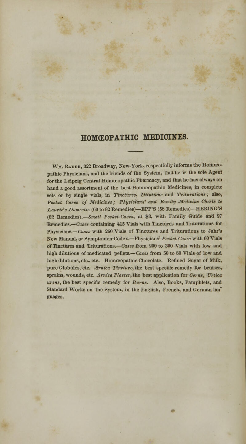 HOMEOPATHIC MEDICINES. Wm. Radde, 322 Broadway, New-York, respectfully informs the Homoeo- pathic Physicians, and the friends of the System, that he is the sole Agent for the Leipzig Central Homoeopathic Pharmacy, and that he has always on hand a good assortment of the best Homoeopathic Medicines, in complete sets or by single vials, in Tinctures, Dilutions and Triturations; also, Pocket Cases of Medicines; Physicians'1 and Family Medicine Chests to Laurie's Domestic (60 to 82 Remedies)—EPP'S (58 Remedies)—HERING'S (82 Remedies).—Small Pocket-Cases, at $3, with Family Guide and 27 Remedies.—Cases containing 415 Vials with Tinctures and Triturations for Physicians.—Cases with 260 Vials of Tinctures and Triturations to Jahr's New Manual, or Symptomen-Codex.—Physicians' Pocket Cases with 60 Vials of Tinctures and Triturations.—Cases from 200 to 300 Vials with low and high dilutions of medicated pellets.—Cases from 50 to 80 Vials of low and high dilutions, etc., etc. Homoeopathic Chocolate. Refined Sugar of Milk, pure Globules, etc. Arnica Tincture, the best specific remedy for bruises, sprains, wounds, etc. Arnica Plaster, the best application for Corns, Urtica urens, the best specific remedy for Burns. Also, Books, Pamphlets, and Standard Works on the System, in the English, French, and German Ian guages.