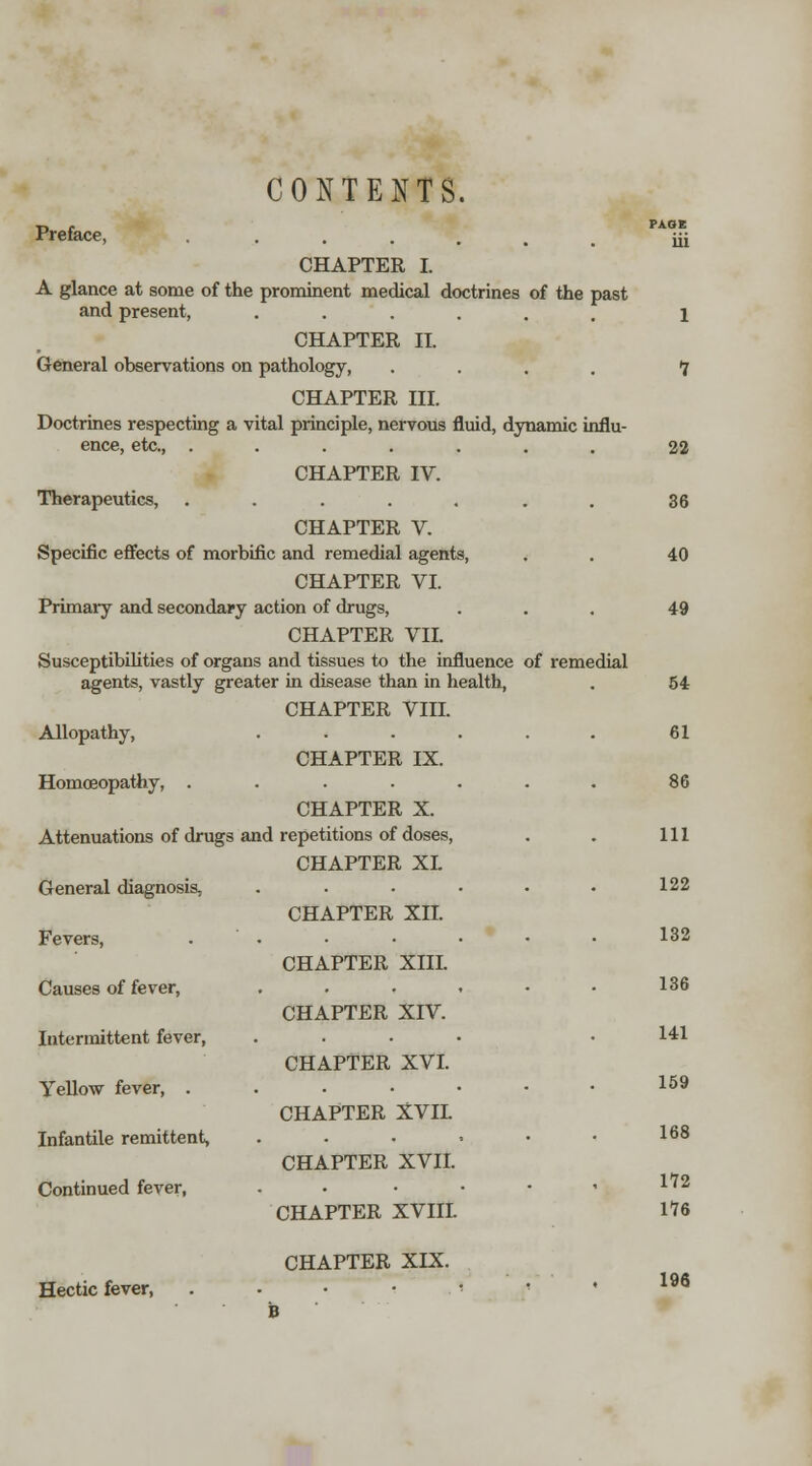 CONTENTS. Preface, ..... CHAPTER I. A glance at some of the prominent medical doctrines of the past and present, ...... CHAPTER II. General observations on pathology, .... CHAPTER III. Doctrines respecting a vital principle, nervous fluid, dynamic influ- ence, etc., ....... CHAPTER IV. Therapeutics, ....... CHAPTER V. Specific effects of morbific and remedial agents, CHAPTER VI. Primary and secondary action of drugs, CHAPTER VII. Susceptibilities of organs and tissues to the influence of remedial agents, vastly greater in disease than in health, CHAPTER VIII. Allopathy, CHAPTER IX. Homoeopathy, .... CHAPTER X. Attenuations of drugs and repetitions of doses, CHAPTER XL General diagnosis, Fevers, Causes of fever, Intermittent fever, Yellow fever, . Infantile remittent, Continued fever, CHAPTER XII. CHAPTER XIII. CHAPTER XIV. CHAPTER XVI. CHAPTER XVIL CHAPTER XVIL CHAPTER XVIII. CHAPTER XIX. Hectic fever, PAGE ill 1 1 22 36 40 49 54 61 86 111 122 132 136 141 159 168 172 m 196 B
