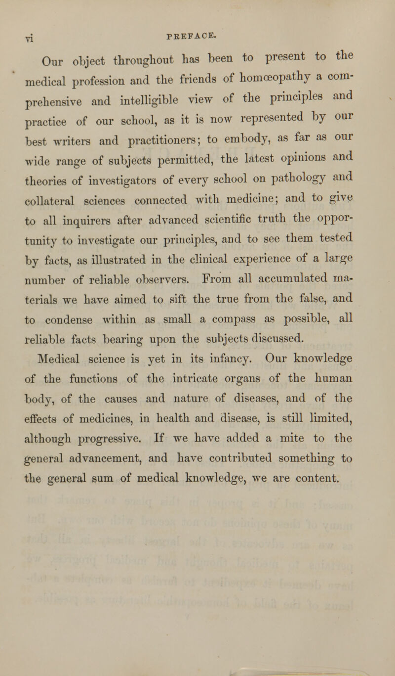 Our object throughout has been to present to the medical profession and the friends of homoeopathy a com- prehensive and intelligible view of the principles and practice of our school, as it is now represented by our best writers and practitioners; to embody, as far as our wide range of subjects permitted, the latest opinions and theories of investigators of every school on pathology and collateral sciences connected with medicine; and to give to all inquirers after advanced scientific truth the oppor- tunity to investigate our principles, and to see them tested by facts, as illustrated in the clinical experience of a large number of reliable observers. From all accumulated ma- terials we have aimed to sift the true from the false, and to condense within as small a compass as possible, all reliable facts bearing upon the subjects discussed. Medical science is yet in its infancy. Our knowledge of the functions of the intricate organs of the human body, of the causes and nature of diseases, and of the effects of medicines, in health and disease, is still limited, although progressive. If we have added a mite to the general advancement, and have contributed something to the general sum of medical knowledge, we are content.