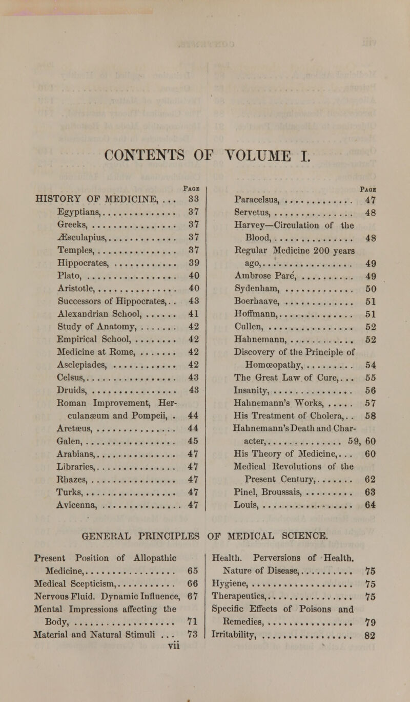 CONTENTS OF VOLUME I. Page HISTORY OF MEDICINE, ... 33 Egyptians, 37 Greeks, 37 iEsculapius, 37 Temples, 37 Hippocrates, 39 Plato, 40 Aristotle, 40 Successors of Hippocrates,. . 43 Alexandrian School, 41 Study of Anatomy, 42 Empirical School, 42 Medicine at Rome, 42 Asclepiades, 42 Celsus, 43 Druids, 43 Roman Improvement, Her- culanaeum and Pompeii, . 44 Aretseus, 44 Galen, 45 Arabians, 47 Libraries, 47 Rhazes, 47 Turks, 47 Avicenna, 47 Page Paracelsus, 47 Servetus, 48 Harvey—Circulation of the Blood, 48 Regular Medicine 200 years ago, 49 Ambrose Pare, 49 Sydenham, 50 Boerbaave, 51 Hoffmann, 51 Cullen, 52 Hahnemann, 52 Discovery of the Principle of Homoeopathy, 54 The Great Law of Cure,... 55 Insanity, 56 Hahnemann's Works, 57 His Treatment of Cholera,. . 58 Hahnemann's Death and Char- acter, 59, 60 His Theory of Medicine,... 60 Medical Revolutions of the Present Century, 62 Pinel, Broussais, 63 Louis, 64 GENERAL PRINCIPLES OF MEDICAL SCIENCE. Present Position of Allopathic Medicine, 65 Medical Scepticism, 66 Nervous Fluid. Dynamic Influence, 67 Mental Impressions affecting the Body, 71 Material and Natural Stimuli ... 73 vii Health. Perversions of Health. Nature of Disease, 75 Hygiene, 75 Therapeutics, 75 Specific Effects of Poisons and Remedies 79 Irritability, 82