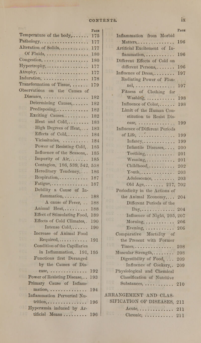 Temperature of the body, 175 Pathology, 177 Alteration of Solids, 177 Of Fluids, 180 Congestion, 180 Hypertrophy, 177 Atrophy, 177 Induration, 178 Transformation of Tissue, 179 Observations on the Causes of Diseases, 182 Determining Causes, 182 Predisposing, 182 Exciting Causes 182 Heat and Cold, 183 High Degrees of Heat,... 183 Effects of Cold 184 Vicissitudes, 184 Power of Eesisting Cold,. 185 Influence of the Seasons,. 185 Impurity of Air, 185 Contagion, 186, 539, 542, 558 Hereditary Tendency,... 186 Respiration, 187 Fatigue, 187 Debility a Cause of In- flammation, 188 A cause of Fever, . . 188 Animal Heat, 188 Effect of Stimulating Food, 189 Effects of Cold Climates,. 190 Intense Cold, 190 Increase of Animal Food Required, 191 Condition of the Capillaries in Inflammation,. 191, 195 Functions first Deranged by the Causes of Dis- ease, 192 Power of Resisting Disease,. . 193 Primary Cause of Inflam- mation, 194 Inflammation Perverted Nu- trition, 196 Hyperaemia induced by Ar- tificial Means 196 Page Inflammation from Morbid Matters, 196 Artificial Excitement of In- flammation, 196 Different Effects of Cold on different Persons, 19G Influence of Dress, 197 Radiating Power of Flan- nel, 197 Fitness of Clothing for Washing, 198 Influence of Color, 198 Limit of the Human Con- stitution to Resist Dis- ease, 199 Influence of Different Periods of Life, ..' 199 Infancy, 199 Infantile Diseases,.... 200 Teething, 201 Weaning, 201 Childhood, 202 Youth, 203 Adolescence, 203 Old Age, 217, 702 Periodicity in the Actions of the Animal Economy,. . . 204 Different Periods of the Day, 204 Influence of Night, 205, 207 Morning, 206 Evening, 20G Comparative Mortality of the Present with Former Times, 208 Muscular Strength, 208 Digestibility of Food, . . . 209 Influence of Cookery,. 209 Physiological and Chemical Classification of Nutritive Substances, 210 ARRANGEMENT AND CLAS- SIFICATION OF DISEASES, 211 Acute, 211 Chronic, 211