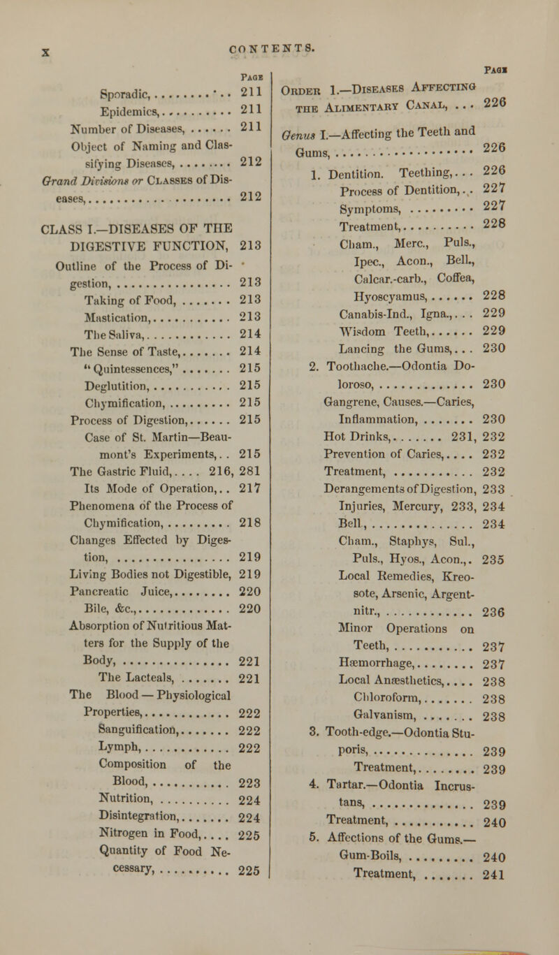 Pads Sporadic, ••• 211 Epidemics, 211 Number of Diseases, 211 Object of Naming and Clas- sifying Diseases, 212 Grand Division* or Classes of Dis- eases, 212 CLASS I.—DISEASES OF THE DIGESTIVE FUNCTION, 213 Outline of the Process of Di- ■ gestion, 213 Taking of Food, 213 Mastication, 213 Tlie Saliva, 214 The Sense of Taste, 214  Quintessences, 215 Deglutition, 215 Chymification, 215 Process of Digestion, 215 Case of St. Martin—Beau- mont's Experiments,.. 215 The Gastric Fluid, 216, 281 Its Mode of Operation,. . 217 Phenomena of the Process of Chymification, 218 Changes Effected by Diges- tion, 219 Living Bodies not Digestible, 219 Pancreatic Juice, 220 Bile, &c, 220 Absorption of Nutritious Mat- ters for the Supply of the Body, 221 The Lacteals, 221 The Blood — Physiological Properties, 222 Sanguification, 222 Lympb., 222 Composition of the Blood, 223 Nutrition, 224 Disintegration, 224 Nitrogen in Food, 225 Quantity of Food Ne- cessary, 225 Paqi Order 1.—Diseases Affecting the Alimentary Canal, ... 226 Genus I.—Affecting the Teeth and Gums, 226 1. Dentition. Teething,... 226 Process of Dentition,. . 227 Symptoms, 227 Treatment, 228 Cham., Merc, Puis., Ipec., Aeon., Bell., Calcar.-carb., Coffea, Hyoscyamus, 228 Canabis-Ind., Igna.,. . . 229 Wisdom Teeth, 229 Lancing the Gums,... 230 2. Toothache.—Odontia Do- loroso, 230 Gangrene, Causes.—Caries, Inflammation, 230 Hot Drinks, 231, 232 Prevention of Caries,.... 232 Treatment, 232 Derangements of Digestion, 233 Injuries, Mercury, 233, 234 Bell, 234 Cham., Staphys, Sul., Puis., Hyos., Aeon.,. 235 Local Remedies, Kreo- sote, Arsenic, Argent- nitr., 236 Minor Operations on Teeth, 237 Haemorrhage, 237 Local Anaesthetics,.... 238 Chloroform, 238 Galvanism, 238 3. Tooth-edge.—Odontia Stu- poris, 239 Treatment, 239 4. Tartar.—Odontia Incrus- tans, 239 Treatment, 240 5. Affections of the Gums.— Gum-Boils, 240 Treatment, 241