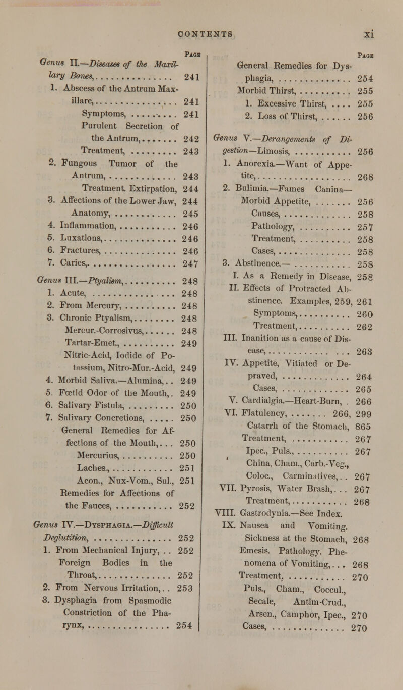 Paqs Genus IL—Diseases of the Maxil- lary Bones, 241 1. Abscess of the Antrum Max- illare, 241 Symptoms, -... . 241 Purulent Secretion of the Antrum, 242 Treatment, 243 2. Fungous Tumor of the Antrum, 243 Treatment Extirpation, 244 3. Affections of the Lower Jaw, 244 Anatomy, 245 4. Inflammation, 246 5. Luxations, 246 6. Fractures, 246 7. Caries, 247 Genus III.—Ptyalism, 248 1. Acute, ... 248 2. From Mercury, 248 3. Chronic Ptyalism, 248 Mercur.-Corrosivus, 248 Tartar-Emet, 249 Nitric-Acid, Iodide of Po- tMtsium, Nitro-Mur.-Acid, 249 4. Morbid Saliva.—Alumina,.. 249 5. Foetid Odor of the Mouth,. 249 6. Salivary Fistula, 250 7. Salivary Concretions, 250 General Remedies for Af- fections of the Mouth,. . . 250 Mercurius, 250 Laches., 251 Aeon., Nux-Vom., Sul., 251 Remedies for Affections of the Fauces, 252 Genus IV.—Dysphagia.—Difficult Deglutition, 252 1. From Mechanical Injury, . . 252 Foreign Bodies in the Throat, 252 2. From Nervous Irritation,. . 253 3. Dysphagia from Spasmodic Constriction of the Pha- rynx, 254 Paqi General Remedies for Dys- phagia, 254 Morbid Thirst, 255 1. Excessive Thirst, .... 255 2. Loss of Thirst, 256 Genus V.—Derangements of Di- gestion—Limosis, 256 1. Anorexia.—Want of Appe- tite, 268 2. Bulimia.—Fames Canina— Morbid Appetite, 256 Causes, 258 Pathology, 257 Treatment, 258 Cases, 258 3. Abstinence.— 258 I. As a Remedy in Disease, 258 II. Effects of Protracted Ab- stinence. Examples, 259, 261 Symptoms, 260 Treatment, 262 III. Inanition as a cause of Dis- ease, 263 IV. Appetite, Vitiated or De- praved, 264 Cases, 265 V. Cardialgia.—Heart-Burn, . 266 VI. Flatulency, 266, 299 Catarrh of the Stomach, 865 Treatment, 267 Ipec, Puis., 267 China, Cham., Carb.-Veg., Coloc., Carminatives,.. 267 VII. Pyrosis, Water Brash,. . . 267 Treatment, 268 VIII. Gastrodynia.—See Index. IX. Nausea and Vomiting. Sickness at the Stomach, 268 Emesis. Pathology. Phe- nomena of Vomiting,... 268 Treatment, 270 Puis., Cham., Coccul., Secale, Antim-Crud., Arsen., Camphor, Ipec, 270 Cases, 270