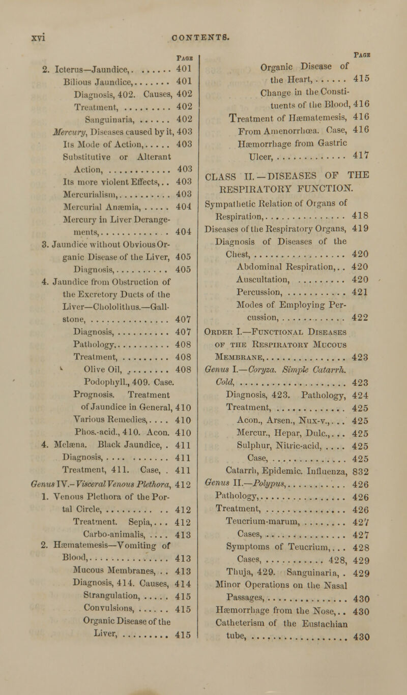 Paob 2. Icterus—Jaundice, 401 Bilious Jaundice, 401 Diagnosis, 402. Causes, 402 Trent incut, 402 Sanguinaria, 402 Mercury, Diseases caused by it, 403 lis Mode of Action, 403 Substitutive or Alterant Action, 403 Its more violent Effects,.. 403 Mercurialism, 403 Mercurial Anaemia, 404 Mercury In Liver Derange- ments, . 404 3. Jaundice without Obvious Or- ganic Disease of the Liver, 405 Diagnosis, 405 4. Jaundice from Obstruction of the Excretory Ducts of the Liver—Chololithus.—Gall- stone, 407 Diagnosis, 407 Pathology 408 Treatment, 408 >• Olive Oil, 408 Podophyll, 409. Case. Prognosis. Treatment of Jaundice in General, 410 Various Remedies,... . 410 Phos.-acid., 410. Aeon. 410 4. Mclama. Black Jaundice, . 411 Diagnosis, 411 Treatment, 411. Case, . 411 Oenus IV.- Visceral Venous Plethora, 412 1. Venous Plethora of the Por- tal Circle, 412 Treatment. Sepia,... 412 Carbo-animalis, .... 413 2. Haematemesis—Vomiting of Blood, 413 Mucous Membranes, . . 413 Diagnosis, 414. Causes, 414 Strangulation, 415 Convulsions, 415 Organic Disease of the Liver, 415 Page Organic Disease of the Heart, 415 Change in the Consti- tuents of the Blood, 416 Treatment of Haematemesis, 416 From Amenorrhcea. Case, 416 Haemorrhage from Gastric Ulcer, 417 CLASS II.-DISEASES OF THE RESPIRATORY FUNCTION. Sympathetic Relation of Organs of Respiration, 418 Diseases of the Respiratory Organs, 419 Diagnosis of Diseases of the Chest, 420 Abdominal Respiration,. . 420 Auscultation, 420 Percussion, 421 Modes of Employing Per- cussion, 422 Order I.—Functional Diseases of tiie Respiratory Mucous Membrane, 423 Oenus I.—Coryza. Simple Catarrh. Cold, 423 Diagnosis, 423. Pathology, 424 Treatment, 425 Aeon., Arsen., Nux-v.,. .. 425 Mercur., Hepar, Dulc,. .. 425 Sulphur, Nitric-acid, .... 425 Case, 425 Catarrh, Epidemic. Influenza, 832 Oenus 11.—Polypus, 426 Pathology, 426 Treatment, 426 Teucrium-maruin, 42V Cases, 427 Symptoms of Teucrir.m,. . . 428 Cases, 428, 429 Thuja, 429. Sanguinaria, . 429 Minor Operations on the Nasal Passages, 430 Haemorrhage from the Nose,.. 430 Catheterism of the Eustachian tube, 430