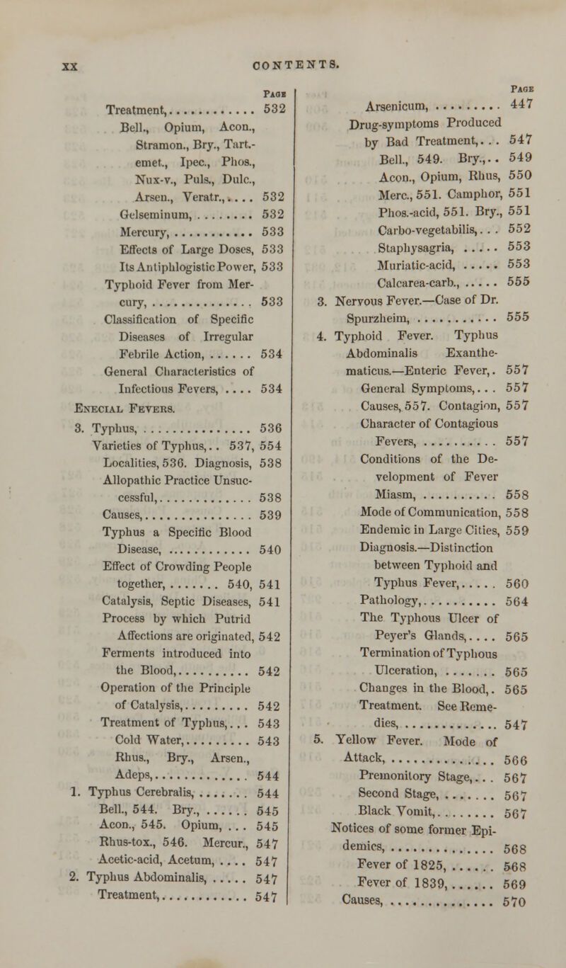 Pah Treatment, 532 Bell., Opium, Aeon., Stramon., Bry., Tart.- emet., Ipec., Phos., Nux-v., Puis., Dulc., Arseu., Veratr.,.... 532 Gelseminum, 532 Mercury, 533 Effects of Large Doses, 533 Its Antiphlogistic Power, 533 Typhoid Fever from Mer- cury, 533 Classification of Specific Diseases of Irregular Febrile Action, 534 General Characteristics of Infectious Fevers, .... 534 Enecial Fevers. 3. Typhus, 536 Varieties of Typhus,.. 537, 554 Localities, 536. Diagnosis, 538 Allopathic Practice Unsuc- cessful, 538 Causes, 539 Typhus a Specific Blood Disease, 540 Effect of Crowding People together, 540, 541 Catalysis, Septic Diseases, 541 Process by which Putrid Affections are originated, 542 Ferments introduced into the Blood, 542 Operation of the Principle of Catalysis, 542 Treatment of Typhus,. . . 543 Cold Water, 543 Rhus., Bry., Arsen., Adeps, 544 1. Typhus Cerebralis, 544 Bell., 544. Bry., 545 Aeon., 545. Opium, .. . 545 Rhus-tox., 546. Mercur., 547 Acetic-acid, Acetum, .... 547 2. Typhus Abdominalis, 547 Treatment, 547 Page Arsenicum, 447 Drug-symptoms Produced by Bad Treatment,. . . 547 Bell, 549. Bry.,.. 549 Aeon., Opium, Rhus, 550 Merc, 551. Camphor, 551 Phos.-acid, 551. Bry., 551 Carbo-vegetabilis,. . . 552 Staphysagria, 553 Muriatic-acid, 553 Calcarea-carb., 555 3. Nervous Fever.—Case of Dr. Spurzheim, 555 4. Typhoid Fever. Typhus Abdominalis Exanthe- maticus.—Enteric Fever,. 557 General Symptoms,. . . 557 Causes, 557. Contagion, 557 Character of Contagious Fevers, 557 Conditions of the De- velopment of Fever Miasm, 558 Mode of Communication, 558 Endemic in Large Cities, 559 Diagnosis.—Distinction between Typhoid and Typhus Fever, 560 Pathology, 564 The Typhous Ulcer of Peyer's Glands,.... 565 Termination of Typhous Ulceration, 565 Changes in the Blood,. 565 Treatment. See Reme- dies, 547 5. Yellow Fever. Mode of Attack, 566 Premonitory Stage,.. . 567 Second Stage, 567 Black Vomit, 567 Notices of some former Epi- demics, 568 Fever of 1825, 568 Fever of 1839, 569 Causes, 570