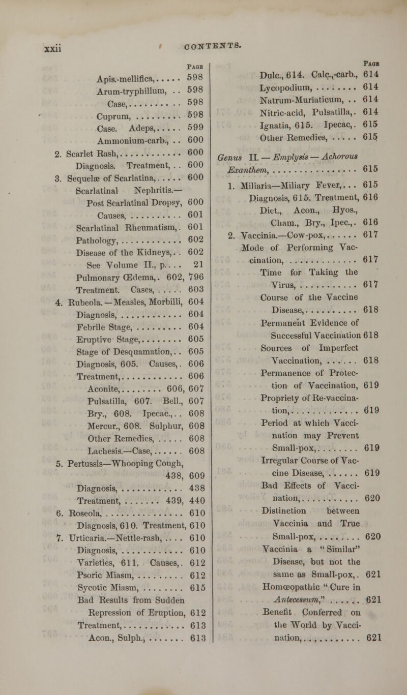 Page Apis.-mellifica, 598 Arum-tryphillum, . . 598 Case, 598 Cuprum, 598 Case. Adeps, 599 Ammonium-carb., . . 600 2. Scarlet Rash, 600 Diagnosis. Treatment, . . 600 3. Sequelae of Scarlatina, 600 Scarlatinal Nephritis.— Post Scarlatinal Dropsy, 600 Cause9, 601 Scarlatinal Rheumatism,. 601 Pathology, 602 Disease of the Kidneys,. . 602 See Volume II., p 21 Pulmonary (Edema,. 602,796 Treatment. Cases, 603 4. Rubeola. —Measles, Morbilli, 604 Diagnosis, 604 Febrile Stage, 604 Eruptive Stage, 605 Stage of Desquamation,. . 605 Diagnosis, 605. Causes,. 606 Treatment, 606 Aconite, 606, 607 Pulsatilla, 607. Bell., 607 Bry., 608. Ipecac,. . 608 Mercur., 608. Sulphur, 608 Other Remedies, 608 Lachesis.—Case, 608 5. Pertussis—Whooping Cough, 438, 609 Diagnosis, 438 Treatment, 439, 440 6. Roseola. . . . 610 Diagnosis, 610. Treatment, 610 7. Urticaria.—Nettle-rash, .. . . 610 Diagnosis, 610 Varieties, 611. Causes,. 612 Psoric Miasm, 612 Sycotic Miasm, 615 Bad Results from Sudden Repression of Eruption, 612 Treatment, 613 Aeon., Sulph. 613 Pmi Dulc, 614. Calc.,-carb., 614 Lycopodium, 614 Natrum-Muriaticum, .. 614 Nitric-acid, Pulsatilla,. 614 Ignatia, 615. Ipecac,. 615 Other Remedies, 615 Genus II. — Emplym — Achorous Exantliem, 615 1. Miliaria—Miliary Fever,... 615 Diagnosis, 615. Treatment, 616 Diet., Aeon., Hyos., Cham., Bry., Ipec.,. 616 2. Vaccinia.—Cow-pox, 617 Mode of Performing Vac- cination, 617 Time for Taking the Virus, 617 Course of the Vaccine Disease, 618 Permanent Evidence of Successful Vaccination 618 Sources of Imperfect Vaccination, 618 Permanence of Protec- tion of Vaccination, 619 Propriety of Re-vaccina- tion, 619 Period at which Vacci- nation may Prevent Small-pox, 619 Irregular Course of Vac- cine Disease, 619 Bad Effects of Vacci- nation, 620 Distinction between Vaccinia and True Small-pox, 620 Vaccinia a  Similar Disease, but not the same as Small-pox,. 621 Homoeopathic  Cure in Antecmum 621 Benefit Conferred on the World by Vacci- nation, 621