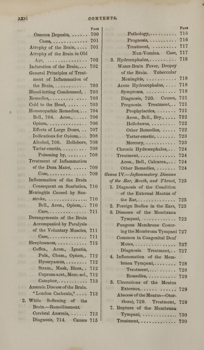 Pag« Osseous Deposits, 700 Cases, 701 Atrophy of the Brain, 701 Atrophy of the Brain in Old Age 702 Induration of the Brain,.. . 702 General Principles of Treat- ment of Inflammation of the Brain, 703 Blood-letting Condemned, . 703 Remedies, 703 Cold to the Head, 703 Homoeopathic Remedies,.. • 704 Bell., 704. Aeon., 706 Opium, 706 Effi-cts of Large Doses, .. 707 Indications for Opium,. . . 708 Alcohol, 708. Hellebore, 708 Tartar-emetic, 708 Poisoning by, 708 Treatment of Inflammation of the Dura Mater, 709 Case, 709 Inflammation of the Brain Consequent on Scarlatina, 710 Meningitis Caused by Sun- stroke, 710 Bell., Aeon., Opium,.. 710 Case, 711 Derangements of the Brain Accompanied by Paralysis of the Voluntary Muscles, 711 Case, 711 Sleeplessness, 712 Coffea., Aeon., Ignatia, Puis., Cham., Opium,. 712 Hyoscyamus, 712 Stram., Musk, Rhus., . 712 Cuprum-acet., Merc-sol., 712 Camphor, 713 Anaemic Disease of the Brain. London Cachexia, .... 713 2. White Softening of the Brain.—Ramollissment. Cerebral Anaemia, 713 Diagnosis, 714. Causes 715 Paqi Pathology, 715 Prognosis, 716 Treatment, 717 Nux-Vomica. Case, 717 3. Hydrocephalus, 718 Water-Brain Fever, Dropsy of the Brain. Tubercular Meningitis, 718 Acute Hydrocephalus, .... 718 Symptoms, 718 Diagnosis, 720. Causes, 721 Prognosis. Treatment,.. 721 Prophylactics, 721 Aeon., Bell., Bry., 722 Helloborus, 722 Other Remedies, 722 Tartar-emetic, 723 Mercury, 723 Chronic Hydrocephalus,.. . 724 Treatment, 724 Aeon., Bell., Calcarea.,.. . 724 Other Remedies, 724 Qenus IV.—Inflammatory Diseases of the Ear, Mouth, and Throat, 725 1. Diagnosis of the Condition of the External Meatus of the Ear, 725 2. Foreign Bodies in the Ears, 725 3. Diseases of the Membrana Tympani, 722 Fungous Membrane Cover- ing the Membrana Tympani 727 Common in Congenital Deaf Mutes, 727 Diagnosis. Treatment,.. 727 4. Inflammation of the Mem- brana Tympani, 728 Treatment, 728 Remedies, 729 5. Ulcerations of the Meatus Externus, 729 Abscess of the Meatus—Otor- rhcea), 729. Treatment,. 729 7. Rupture of the Membrana Tympani, 730 Treatment, 730