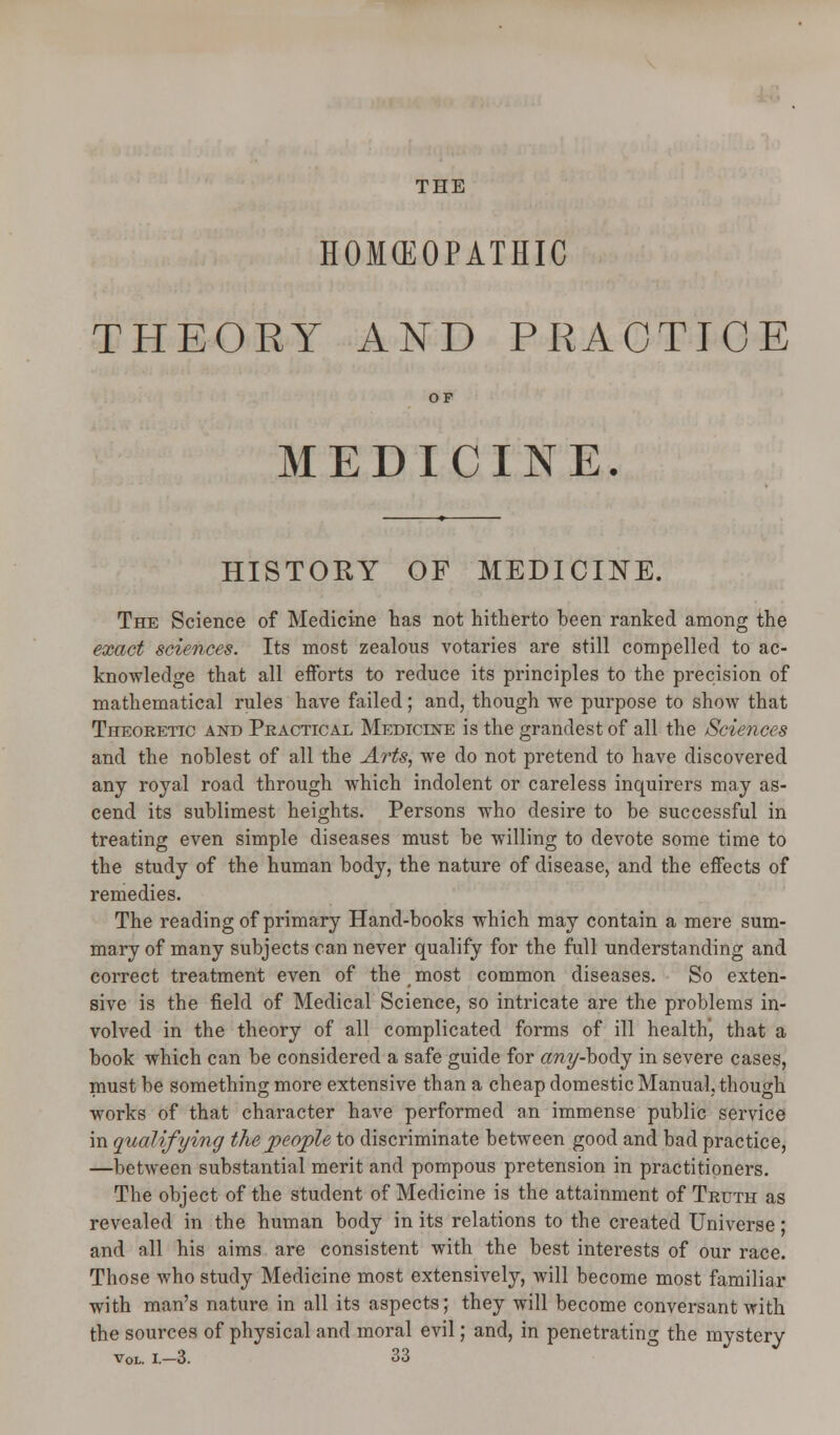 THE HOKEOPATHIC THEORY AND PRACTICE OF MEDICINE. HISTORY OF MEDICINE. The Science of Medicine has not hitherto been ranked among the exact sciences. Its most zealous votaries are still compelled to ac- knowledge that all efforts to reduce its principles to the precision of mathematical rules have failed; and, though we purpose to show that Theoretic and Practical Medicine is the grandest of all the Sciences and the noblest of all the Arts, we do not pretend to have discovered any royal road through which indolent or careless inquirers may as- cend its sublimest heights. Persons who desire to be successful in treating even simple diseases must be willing to devote some time to the study of the human body, the nature of disease, and the effects of remedies. The reading of primary Hand-books which may contain a mere sum- mary of many subjects can never qualify for the full understanding and correct treatment even of the most common diseases. So exten- sive is the field of Medical Science, so intricate are the problems in- volved in the theory of all complicated forms of ill health, that a book which can be considered a safe guide for «wy-body in severe cases, must be something more extensive than a cheap domestic Manual, though works of that character have performed an immense public service in qualifying the people to discriminate between good and bad practice, —between substantial merit and pompous pretension in practitioners. The object of the student of Medicine is the attainment of Truth as revealed in the human body in its relations to the created Universe ; and all his aims are consistent with the best interests of our race. Those who study Medicine most extensively, will become most familiar with man's nature in all its aspects; they will become conversant with the sources of physical and moral evil; and, in penetrating the mystery