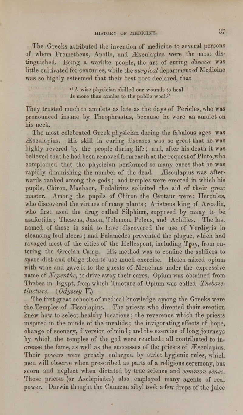 The Greeks attributed the invention of medicine to several persons of whom Prometheus, Apollo, and iEsculapius were the most dis- tinguished. Being a warlike people, the art of curing disease was little cultivated for centuries, while the surgical department of Medicine was so highly esteemed that their best poet declared, that A wise physician skilled our wounds to heal Is more than armies to the public weal.;' They trusted much to amulets as late as the days of Pericles, who was pronounced insane by Theophrastus, because he wore an amulet on his neck. The most celebrated Greek physician during the fabulous ages was .ZEsculapius. His skill in curing diseases was so great that he was highly revered by the people during life ; and, after his death it was believed that he had been removed from earth at the request of Pluto, who complained that the physician performed so many cures that he was rapidly diminishing the number of the dead. iEsculapius was after- wards ranked among the gods ; and temples were erected in which his pupils, Chiron, Machaon, Podalirius solicited the aid of their great master. Among the pupils of Chiron the Centaur were: Hercules, who discovered the virtues of many plants ; Aristeeus king of Arcadia, who first used the drug called Silphium, supposed by many to be asafoetida ; Theseus, Jason, Telemon, Peleus, and Achilles. The last named of these is said to have discovered the use of Verdigris in cleansing foul ulcers ; and Palamedes prevented the plague, which had ravaged most of the cities of the Hellespont, including Troy, from en- tering the Grecian Camp. His method was to confine the soldiers to spare diet and oblige then to use much exercise. Helen mixed opium with wine and gave it to the guests of Menelaus under the expressive name of Nepenthe, to drive away their cares. Opium was obtained from Thebes in Egypt, from which Tincture of Opium was called Thebaic tincture. (Odyssey V.) The first great schools of medical knowledge among the Greeks were the Temples of iEsculapius. The priests who directed their erection knew how to select healthy locations; the reverence which the priests inspired in the minds of the invalids ; the invigorating effects of hope, change of scenery, diversion of mind; and the exercise of long journeys by which the temples of the god were reached; all contributed to in- crease the fame, as well as the successes of the priests of iEsculapius. Their powers were greatly enlarged by strict hygienic rules, which men will observe when prescribed as parts of a religious ceremony, but scorn and neglect when dictated by true science and common sense. These priests (or Asclepiades) also employed many agents of real power. Darwin thought the Cumsean sibyl took a few drops of the juice