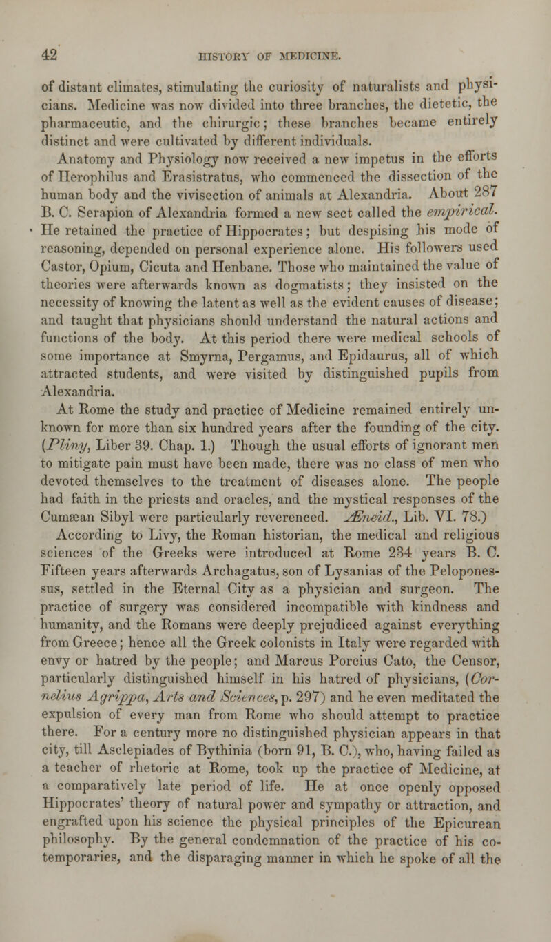 of distant climates, stimulating the curiosity of naturalists and physi- cians. Medicine was now divided into three branches, the dietetic, the pharmaceutic, and the chirurgic; these branches became entirely distinct and were cultivated by different individuals. Anatomy and Physiology now received a new impetus in the efforts of Herophilus and Erasistratus, who commenced the dissection of the human body and the vivisection of animals at Alexandria. About 287 B. C. Serapion of Alexandria formed a new sect called the empirical. He retained the practice of Hippocrates; but despising his mode of reasoning, depended on personal experience alone. His followers used Castor, Opium, Cicuta and Henbane. Those who maintained the value of theories were afterwards known as dogmatists; they insisted on the necessity of knowing the latent as well as the evident causes of disease; and taught that physicians should understand the natural actions and functions of the body. At this period there were medical schools of some importance at Smyrna, Pergamus, and Epidaurus, all of which attracted students, and were visited by distinguished pupils from Alexandria. At Rome the study and practice of Medicine remained entirely un- known for more than six hundred years after the founding of the city. (Pliny, Liber 39. Chap. 1.) Though the usual efforts of ignorant men to mitigate pain must have been made, there was no class of men who devoted themselves to the treatment of diseases alone. The people had faith in the priests and oracles, and the mystical responses of the Cumsean Sibyl were particularly reverenced. ^Eneid., Lib. VI. 78.) According to Livy, the Roman historian, the medical and religious sciences of the Greeks were introduced at Rome 234 years B. C. Fifteen years afterwards Archagatus, son of Lysanias of the Pelopones- sus, settled in the Eternal City as a physician and surgeon. The practice of surgery was considered incompatible with kindness and humanity, and the Romans were deeply prejudiced against everything from Greece; hence all the Greek colonists in Italy were regarded with envy or hatred by the people; and Marcus Porcius Cato, the Censor, particularly distinguished himself in his hatred of physicians, (Cor- nelius Agrippa, Arts and Sciences, p. 297) and he even meditated the expulsion of every man from Rome who should attempt to practice there. For a century more no distinguished physician appears in that city, till Asclepiades of Bythinia (born 91, B. C), who, having failed as a teacher of rhetoric at Rome, took up the practice of Medicine, at a comparatively late period of life. He at once openly opposed Hippocrates' theory of natural power and sympathy or attraction, and engrafted upon his science the physical principles of the Epicurean philosophy. By the general condemnation of the practice of his co- temporaries, and the disparaging manner in which he spoke of all the