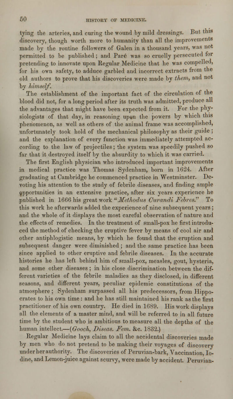 tying the arteries, and curing the wound by mild dressings. But this discovery, though worth more to humanity than all the improvements made by the routine followers of Galen in a thousand years, was not permitted to be published ; and Pare was so cruelly persecuted for pretending to innovate upon Regular Medicine that he was compelled, for his own safety, to adduce garbled and incorrect extracts from the old authors to prove that his discoveries were made by them, and not by himself. The establishment of the important fact of the circulation of the blood did not, for a long period after its truth was admitted, produce all the advantages that might have been expected from it. For the phy- siologists of that day, in reasoning upgn the powers by which this phenomenon, as well as others of the animal frame was accomplished, unfortunately took hold of the mechanical philosophy as their guide ; and the explanation of every function was immediately attempted ac- cording to the law of projectiles; the system was speedily pushed so far that it destroyed itself by the absurdity to which it was carried. The first English physician who introduced important improvements in medical practice was Thomas Sydenham, born in 1624. After graduating at Cambridge he commenced practice in Westminster. De- voting his attention to the study of febrile diseases, and finding ample Opportunities in an extensive practice, after six years experience he published in 1666 his great work a Methodius Curandi Febres. To this work he afterwards added the experience of nine subsequent j^ears ; and the whole of it displays the most careful observation of nature and the effects of remedies. In the treatment of small-pox he first introdu- ced the method of checking the eruptive fever by means of cool air and other antiphlogistic means, by which he found that the eruption and subsequent danger were diminished ; and the same practice has been since applied to other eruptive and febrile diseases. In the accurate histories he has left behind him of small-pox, measles, gout, hysteria, and some other diseases ; in his close discrimination between the dif- ferent varieties of the febrile maladies as they disclosed, in different seasons, and different years, peculiar epidemic constitutions of the atmosphere ; Sydenham surpassed all his predecessors, from Hippo- crates to his own time: and he has still maintained his rank as the first practitioner of his own country. He died in 1689. His work displays all the elements of a master mind, and will be referred to in all future time by the student who is ambitious to measure all the depths of the human intellect.—(Gooch, Diseas. Fern. &c. 1832.) Regular Medicine lays claim to all the accidental discoveries made by men who do not pretend to be making their voyages of discovery under her authority. The discoveries of Peruvian-bark, Vaccination, Io- dine, and Lemon-juice against scurvy, were made by accident. Peruvian-