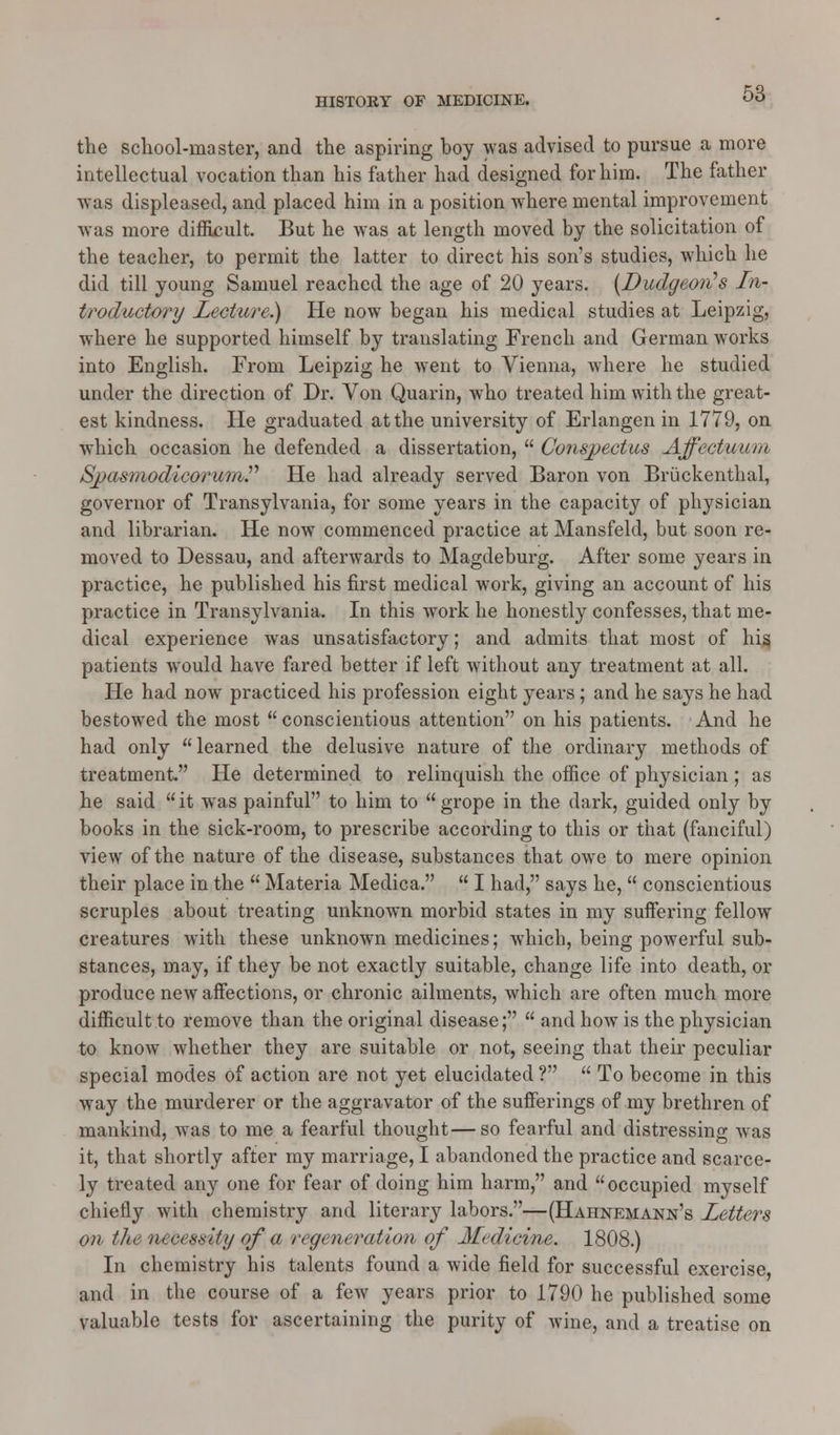 the school-master, and the aspiring boy was advised to pursue a more intellectual vocation than his father had designed for him. The father was displeased, and placed him in a position where mental improvement was more difficult. But he was at length moved by the solicitation of the teacher, to permit the latter to direct his son's studies, which he did till young Samuel reached the age of 20 years. {Dudgeon's In- troductory Lecture.) He now began his medical studies at Leipzig, where he supported himself by translating French and German works into English. From Leipzig he went to Vienna, where he studied under the direction of Dr. Von Quarin, who treated him with the great- est kindness. He graduated at the university of Erlangen in 1779, on which occasion he defended a dissertation,  Conspectus Affectuum SpasmodicorumP He had already served Baron von Bruckenthal, governor of Transylvania, for some years in the capacity of physician and librarian. He now commenced practice at Mansfeld, but soon re- moved to Dessau, and afterwards to Magdeburg. After some years in practice, he published his first medical work, giving an account of his practice in Transylvania. In this work he honestly confesses, that me- dical experience was unsatisfactory; and admits that most of his patients would have fared better if left without any treatment at all. He had now practiced his profession eight years; and he says he had bestowed the most conscientious attention on his patients. And he had only learned the delusive nature of the ordinary methods of treatment He determined to relinquish the office of physician ; as he said it was painful to him to grope in the dark, guided only by books in the sick-room, to prescribe according to this or that (fanciful) view of the nature of the disease, substances that owe to mere opinion their place in the  Materia Medica.  I had, says he,  conscientious scruples about treating unknown morbid states in my suffering fellow creatures with these unknown medicines; which, being powerful sub- stances, may, if they be not exactly suitable, change life into death, or produce new affections, or chronic ailments, which are often much more difficult to remove than the original disease;  and how is the physician to know whether they are suitable or not, seeing that their peculiar special modes of action are not yet elucidated ?  To become in this way the murderer or the aggravator of the sufferings of my brethren of mankind, was to me a fearful thought—so fearful and distressing was it, that shortly after my marriage, I abandoned the practice and scarce- ly treated any one for fear of doing him harm, and occupied myself chiefly with chemistry and literary labors.—(Hahnemann's Letters on the necessity of a regeneration of Medicine. 1808.) In chemistry his talents found a wide field for successful exercise, and in the course of a few years prior to 1790 he published some valuable tests for ascertaining the purity of wine, and a treatise on