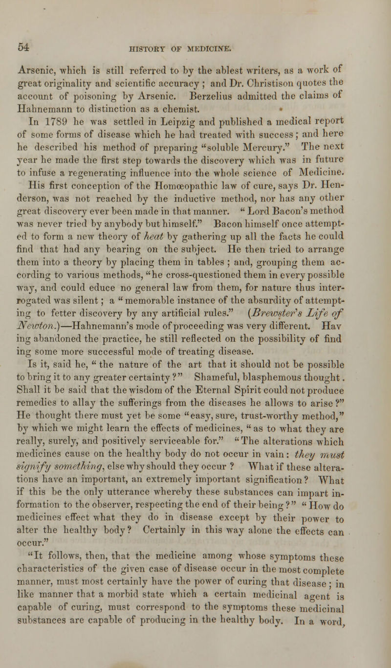 Arsenic, which is still referred to by the ablest writers, as a work of great originality and scientific accuracy ; and Dr. Christison quotes the account of poisoning by Arsenic. Berzelius admitted the claims of Hahnemann to distinction as a chemist. • In 1789 he was settled in Leipzig and published a medical report of some forms of disease which he had treated with success; and here he described his method of preparing soluble Mercury. The next year he made the first step towards the discovery which was in future to infuse a regenerating influence into the whole science of Medicine. His first conception of the Homoeopathic law of cure, says Dr. Hen- derson, was not reached by the inductive method, nor has any other great discovery ever been made in that manner.  Lord Bacon's method was never tried by anybody but himself. Bacon himself once attempt- ed to form a new theory of heat by gathering up all the facts he could find that had any bearing on the subject. He then tried to arrange them into a theory by placing them in tables ; and, grouping them ac- cording to various methods, he cross-questioned them in every possible way, and could educe no general law from them, for nature thus inter- rogated was silent; a  memorable instance of the absurdity of attempt- ing to fetter discovery by any artificial rules. {Brewster's Life of Newton.)—Hahnemann's mode of proceeding was very different. Hav ing abandoned the practice, he still reflected on the possibility of find ing some more successful mode of treating disease. Is it, said he,  the nature of the art that it should not be possible to bring it to any greater certainty ?  Shameful, blasphemous thought. Shall it be said that the wisdom of the Eternal Spirit could not produce remedies to allay the sufferings from the diseases he allows to arise ? He thought there must yet be some easy, sure, trust-worthy method, by which we might learn the effects of medicines, as to what they are really, surely, and positively serviceable for. The alterations which medicines cause on the healthy body do not occur in vain : they must sign ify something, else why should they occur ? What if these altera- tions have an important, an extremely important signification ? What if this be the only utterance whereby these substances can impart in- formation to the observer, respecting the end of their being ?  How do medicines effect what they do in disease except by their power to alter the healthy body? Certainly in this way alone the effects can occur. It follows, then, that the medicine among whose symptoms these characteristics of the given case of disease occur in the most complete manner, must most certainly have the power of curing that disease ■ in like manner that a morbid state which a certain medicinal ao-ent is capable of curing, must correspond to the symptoms these medicinal substances are capable of producing in the healthy bodv. In a word