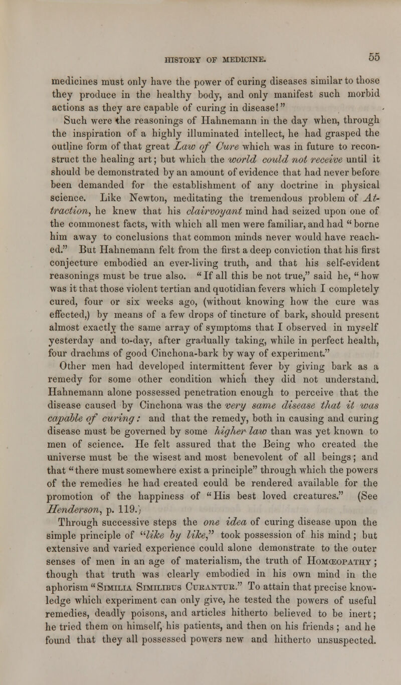 medicines must only have the power of curing diseases similar to those they produce in the healthy body, and only manifest such morbid actions as they are capable of curing in disease! Such were the reasonings of Hahnemann in the day when, through the inspiration of a highly illuminated intellect, he had grasped the outline form of that great Law of Cure which was in future to recon- struct the healing art; but which the world could not receive until it should be demonstrated by an amount of evidence that had never before been demanded for the establishment of any doctrine in physical science. Like Newton, meditating the tremendous problem of At- traction, he knew that his clairvoyant mind had seized upon one of the commonest facts, with which all men were familiar, and had borne him away to conclusions that common minds never would have reach- ed. But Hahnemann felt from the first a deep conviction that his first conjecture embodied an ever-living truth, and that his self-evident reasonings must be true also.  If all this be not true, said he,  how was it that those violent tertian and quotidian fevers which I completely cured, four or six weeks ago, (without knowing how the cure was effected,) by means of a few drops of tincture of bark, should present almost exactly the same array of symptoms that I observed in myself yesterday and to-day, after gradually taking, while in perfect health, four drachms of good Cinchona-bark by way of experiment. Other men had developed intermittent fever by giving bark as a remedy for some other condition which they did not understand. Hahnemann alone possessed penetration enough to perceive that the disease caused by Cinchona was the very same disease that it was capable of curing: and that the remedy, both in causing and curing disease must be governed by some higher law than was yet known to men of science. He felt assured that the Being who created the universe must be the wisest and most benevolent of all beings; and that there must somewhere exist a principle through which the powers of the remedies he had created could be rendered available for the promotion of the happiness of His best loved creatures. (See Henderson, p. 119.) Through successive steps the one idea of curing disease upon the simple principle of Hike by like took possession of his mind; but extensive and varied experience could alone demonstrate to the outer senses of men in an age of materialism, the truth of Homceopathy ; though that truth was clearly embodied in his own mind in the aphorism  Similia Similibus Curantur. To attain that precise know- ledge which experiment can only give, he tested the powers of useful remedies, deadly poisons, and articles hitherto believed to be inert; he tried them on himself, his patients, and then on his friends ; and he found that they all possessed powers new and hitherto unsuspected.