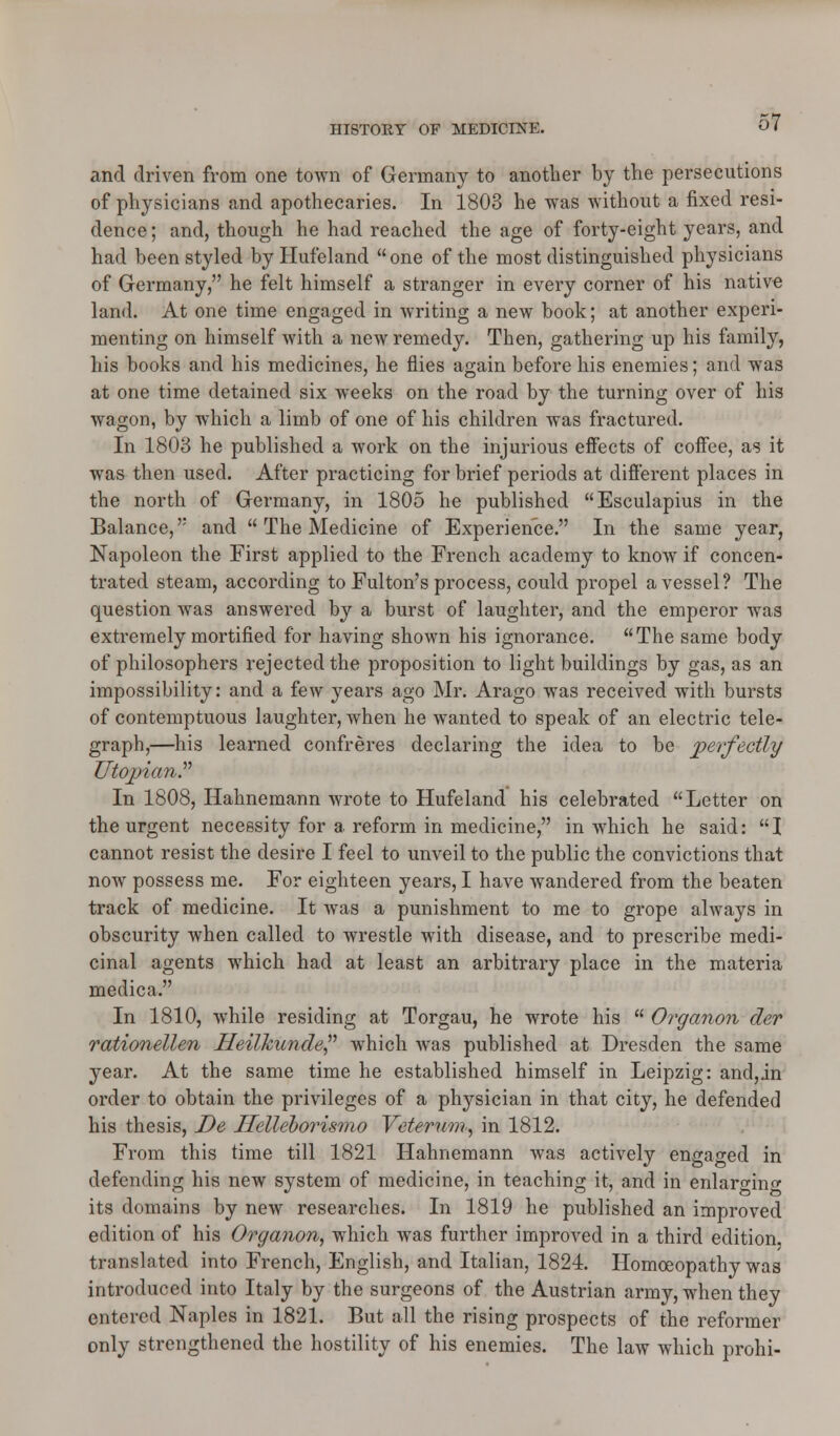 and driven from one town of Germany to another by the persecutions of physicians and apothecaries. In 1803 he was without a fixed resi- dence; and, though he had reached the age of forty-eight years, and had been styled byHufeland one of the most distinguished physicians of Germany, he felt himself a stranger in every corner of his native land. At one time engaged in writing a new book; at another experi- menting on himself with a new remedy. Then, gathering up his family, his books and his medicines, he flies again before his enemies; and was at one time detained six weeks on the road by the turning over of his wagon, by which a limb of one of his children was fractured. In 1803 he published a work on the injurious effects of coffee, as it was then used. After practicing for brief periods at different places in the north of Germany, in 1805 he published Esculapius in the Balance, and  The Medicine of Experience. In the same year, Napoleon the First applied to the French academy to know if concen- trated steam, according to Fulton's process, could propel a vessel? The question was answered by a burst of laughter, and the emperor was extremely mortified for having shown his ignorance. The same body of philosophers rejected the proposition to light buildings by gas, as an impossibility: and a few years ago Mr. Arago was received with bursts of contemptuous laughter, when he wanted to speak of an electric tele- graph,—his learned confreres declaring the idea to be perfectly Utopian? In 1808, Hahnemann wrote to Hufeland his celebrated Letter on the urgent necessity for a reform in medicine, in which he said: I cannot resist the desire I feel to unveil to the public the convictions that now possess me. For eighteen years, I have wandered from the beaten track of medicine. It was a punishment to me to grope always in obscurity when called to wrestle with disease, and to prescribe medi- cinal agents which had at least an arbitrary place in the materia medica. In 1810, while residing at Torgau, he wrote his  Organon der rationellen Heilkunde which was published at Dresden the same year. At the same time he established himself in Leipzig: and,in order to obtain the privileges of a physician in that city, he defended his thesis, De Helleborismo Veterum, in 1812. From this time till 1821 Hahnemann was actively engaged in defending his new system of medicine, in teaching it, and in enlarging its domains by new researches. In 1819 he published an improved edition of his Organon, which was further improved in a third edition, translated into French, English, and Italian, 1824. Homoeopathy was introduced into Italy by the surgeons of the Austrian army, when they entered Naples in 1821. But all the rising prospects of the reformer only strengthened the hostility of his enemies. The law which prohi-