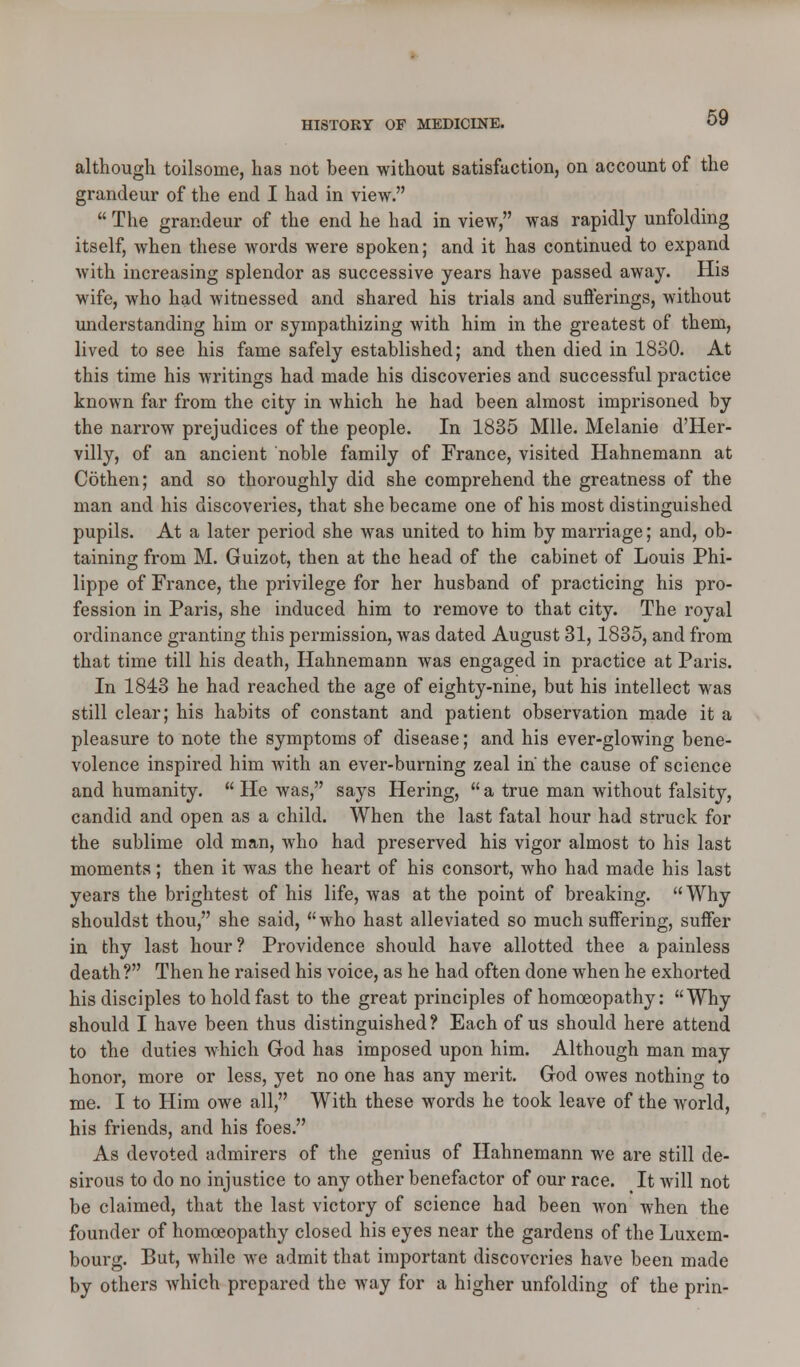 although toilsome, has not been without satisfaction, on account of the grandeur of the end I had in view.  The grandeur of the end he had in view, was rapidly unfolding itself, when these words were spoken; and it has continued to expand with increasing splendor as successive years have passed away. His wife, who had witnessed and shared his trials and sufferings, without understanding him or sympathizing with him in the greatest of them, lived to see his fame safely established; and then died in 1880. At this time his writings had made his discoveries and successful practice known far from the city in which he had been almost imprisoned by the narrow prejudices of the people. In 1835 Mile. Melanie d'Her- villy, of an ancient noble family of France, visited Hahnemann at Cothen; and so thoroughly did she comprehend the greatness of the man and his discoveries, that she became one of his most distinguished pupils. At a later period she was united to him by marriage; and, ob- taining from M. Guizot, then at the head of the cabinet of Louis Phi- lippe of France, the privilege for her husband of practicing his pro- fession in Paris, she induced him to remove to that city. The royal ordinance granting this permission, was dated August 31,1835, and from that time till his death, Hahnemann was engaged in practice at Paris. In 1843 he had reached the age of eighty-nine, but his intellect was still clear; his habits of constant and patient observation made it a pleasure to note the symptoms of disease; and his ever-glowing bene- volence inspired him with an ever-burning zeal in the cause of science and humanity.  He was, says Hering,  a true man without falsity, candid and open as a child. When the last fatal hour had struck for the sublime old man, who had preserved his vigor almost to his last moments; then it was the heart of his consort, who had made his last years the brightest of his life, was at the point of breaking. Why shouldst thou, she said, who hast alleviated so much suffering, suffer in thy last hour ? Providence should have allotted thee a painless death? Then he raised his voice, as he had often done when he exhorted his disciples to hold fast to the great principles of homoeopathy: Why should I have been thus distinguished? Each of us should here attend to the duties which God has imposed upon him. Although man may honor, more or less, yet no one has any merit. God owes nothing to me. I to Him owe all, With these words he took leave of the world, his friends, and his foes. As devoted admirers of the genius of Hahnemann we are still de- sirous to do no injustice to any other benefactor of our race. It will not be claimed, that the last victory of science had been Avon when the founder of homoeopathy closed his eyes near the gardens of the Luxem- bourg. But, while Ave admit that important discoveries have been made by others Avhich prepared the way for a higher unfolding of the prin-