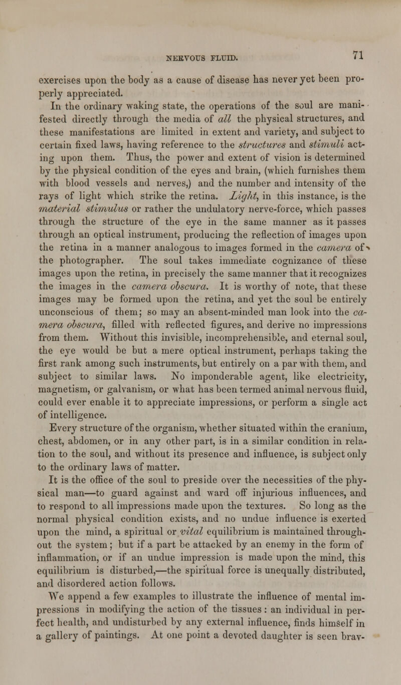 NEKVOUS FLUID. exercises upon the body as a cause of disease has never yet been pro- perly appreciated. In the ordinary waking state, the operations of the soul are mani- fested directly through the media of all the physical structures, and these manifestations are limited in extent and variety, and subject to certain fixed laws, having reference to the structures and stimuli act- ing upon them. Thus, the power and extent of vision is determined by the physical condition of the eyes and brain, (which furnishes them with blood vessels and nerves,) and the number and intensity of the rays of light which strike the retina. Light, in this instance, is the material stimulus or rather the undulatory nerve-force, which passes through the structure of the eye in the same manner as it passes through an optical instrument, producing the reflection of images upon the retina in a manner analogous to images formed in the camera of > the photographer. The soul takes immediate cognizance of these images upon the retina, in precisely the same manner that it recognizes the images in the camera obscura. It is worthy of note, that these images may be formed upon the retina, and yet the soul be entirely unconscious of them; so may an absent-minded man look into the ca- mera obscura, filled with reflected figures, and derive no impressions from them. Without this invisible, incomprehensible, and eternal soul, the eye would be but a mere optical instrument, perhaps taking the first rank among such instruments, but entirely on a par with them, and subject to similar laws. No imponderable agent, like electricity, magnetism, or galvanism, or what has been termed animal nervous fluid, could ever enable it to appreciate impressions, or perform a single act of intelligence. Every structure of the organism, whether situated within the cranium, chest, abdomen, or in any other part, is in a similar condition in rela- tion to the soul, and without its presence and influence, is subject only to the ordinary laws of matter. It is the office of the soul to preside over the necessities of the phy- sical man—to guard against and ward off injurious influences, and to respond to all impressions made upon the textures. So long as the normal physical condition exists, and no undue influence is exerted upon the mind, a spiritual or vital equilibrium is maintained through- out the system; but if a part be attacked by an enemy in the form of inflammation, or if an undue impression is made upon the mind, this equilibrium is disturbed,—the spiritual force is unequally distributed, and disordered action follows. We append a few examples to illustrate the influence of mental im- pressions in modifying the action of the tissues: an individual in per- fect health, and undisturbed by any external influence, finds himself in a gallery of paintings. At one point a devoted daughter is seen brav-