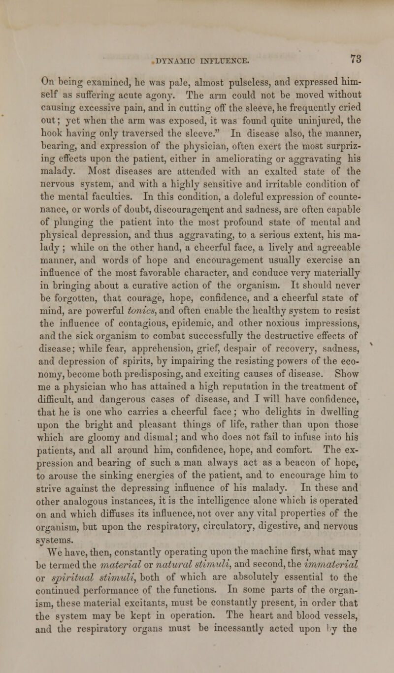 On being examined, he was pa]e, almost pulseless, and expressed him- self as suffering acute agon}*. The arm could not be moved without causing excessive pain, and in cutting off the sleeve, he frequently cried out; yet when the arm was exposed, it was found quite uninjured, the hook having only traversed the sleeve. In disease also, the manner, bearing, and expression of the physician, often exert the most surpriz- ing effects upon the patient, either in ameliorating or aggravating his malady. Most diseases are attended with an exalted state of the nervous system, and with a highly sensitive and irritable condition of the mental faculties. In this condition, a doleful expression of counte- nance, or words of doubt, discouragement and sadness, are often capable of plunging the patient into the most profound state of mental and physical depression, and thus aggravating, to a serious extent, his ma- lady ; while on the other hand, a cheerful face, a lively and agreeable manner, and words of hope and encouragement usually exercise an influence of the most favorable character, and conduce very materially in bringing about a curative action of the organism. It should never be forgotten, that courage, hope, confidence, and a cheerful state of mind, are powerful tonics, and often enable the healthy system to resist the influence of contagious, epidemic, and other noxious impressions, and the sick organism to combat successfully the destructive effects of disease; while fear, apprehension, grief, despair of recovery, sadness, and depression of spirits, by impairing the resisting powers of the eco- nomy, become both predisposing, and exciting causes of disease. Show me a physician who has attained a high reputation in the treatment of difficult, and dangerous cases of disease, and I will have confidence, that he is one who carries a cheerful face; who delights in dwelling upon the bright and pleasant things of life, rather than upon those which are gloomy and dismal; and who does not fail to infuse into his patients, and all around him, confidence, hope, and comfort. The ex- pression and bearing of such a man always act as a beacon of hope, to arouse the sinking energies of the patient, and to encourage him to strive against the depressing influence of his malady. In these and other analogous instances, it is the intelligence alone which is operated on and which diffuses its influence, not over any vital properties of the organism, but upon the respiratory, circulatory, digestive, and nervous systems. We have, then, constantly operating upon the machine first, what may be termed the material or natural stimuli, and second, the immaterial or spiritual stimuli, both of which are absolutely essential to the continued performance of the functions. In some parts of the organ- ism, these material excitants, must be constantly present, in order that the system may be kept in operation. The heart and blood vessels, and the respiratory organs must be incessantly acted upon 'y the