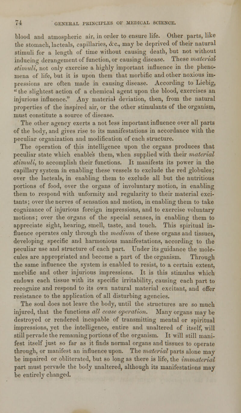 blood and atmospheric air, in order to ensure life. Other parts, like the stomach, lacteals, capillaries, &c, may be deprived of their natural stimuli for a length of time -without causing death, but not without inducing derangement of function, or causing disease. These material stim uli, not only exercise a highly important influence in the pheno- mena of life, but it is upon them that morbific and other noxious im- pressions are often made in causing disease. According to Liebig, the slightest action of a chemical agent upon the blood, exercises an injurious influence. Any material deviation, then, from the natural properties of the inspired air, or the other stimulants of the organism, must constitute a source of disease. The other agency exerts a not less important influence over all parts of the body, and gives rise to its manifestations in accordance with the peculiar organization and modification of each structure. The operation of this intelligence upon the organs produces that peculiar state which enables them, when supplied with their material stimuli, to accomplish their functions. It manifests its power in the capillary system in enabling these vessels to exclude the red globules; over the lacteals, in enabling them to exclude all but the nutritious portions of food, over the organs of involuntary motion, in enabling them to respond with unformity and regularity to their material exci- tants ; over the nerves of sensation and motion, in enabling them to take cognizance of injurious foreign impressions, and to exercise voluntary motions; over the organs of the special senses, in enabling them to appreciate sight, hearing, smell, taste, and touch. This spiritual in- fluence operates only through the medium of these organs and tissues, developing specific and harmonious manifestations, according to the peculiar use and structure of each part. Under its guidance the mole- cules are appropriated and become a part of the organism. Through the same influence the system is enabled to resist, to a certain extent, morbific and other injurious impressions. It is this stimulus which endows each tissue with its specific irritability, causing each part to recognize and respond to its own natural material excitant, and offer resistance to the application of all disturbing agencies. The soul does not leave the body, until the structures are so much injured, that the functions all cease operation. Many organs may be destroyed or rendered incapable of transmitting mental or spiritual impressions, yet the intelligence, entire and unaltered of itself, will still pervade the remaining portions of the organism. It will still mani- fest itself just so far as it finds normal organs and tissues to operate through, or manifest an influence upon. The material parts alone may be impaired or obliterated, but so long as there is life, the immaterial part must pervade the body unaltered, although its manifestations may be entirely changed.