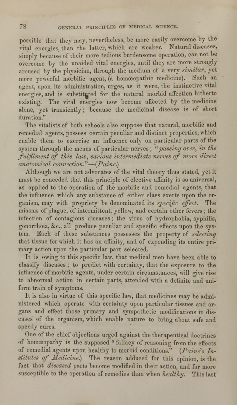 possible that they may, nevertheless, be more easily overcome by the vital energies, than the latter, which are weaker. Natural diseases, simply because of their more tedious burdensome operation, cannot be overcome by the unaided vital energies, until they are more strongly aroused by the physician, through the medium of a very similar, yet more powerful morbific agent, (a homoeopathic medicine). Such an agent, upon its administration, urges, as it were, the instinctive vital energies, and is substituted for the natural morbid affection hitherto existing. The vital energies now become affected by the medicine alone, yet transiently; because the medicinal disease is of short duration. The vitalists of both schools also suppose that natural, morbific and remedial agents, possess certain peculiar and distinct properties, which enable them to exercise an influence only on particular parts of the system through the means of particular nerves ; '•'■passing over, in the fulfilment of this law, various intermediate nerves of more direct anatomical connection—{Paine) Although we are not advocates of the vital theory thus stated, yet it must be conceded that this principle of elective affinity is so universal, as applied to the operation of the morbific and remedial agents, that the influence which any substance of either class exerts upon the or- ganism, may with propriety be denominated its specific effect. The miasms of plague, of intermittent, yellow, and certain other fevers; the infection of contagious diseases; the virus of hydrophobia, syphilis, gonorrhoea, &c, all produce peculiar and specific effects upon the sys- tem. Each of these substances possesses the property of selecting that tissue for which it has an affinity, and of expending its entire pri- mary action upon the particular part selected. It is owing to this specific law, that medical men have been able to classify diseases ; to predict with certainty, that the exposure to the influence of morbific agents, under certain circumstances, will give rise to abnormal action in certain parts, attended with a definite and uni- form train of symptoms. It is also in virtue of this specific law, that medicines may be admi- nistered which operate with certainty upon particular tissues and or- gans and effect those primary and sympathetic modifications in dis- eases of the organism, which enable nature to bring about safe and speedy cures. One of the chief objections urged against the therapeutical doctrines of homoeopathy is the supposed  fallacy of reasoning from the effects of remedial agents upon healthy to morbid conditions. {Paine's In- stitutes of Medicine) The reason adduced for this opinion, is the fact that diseased parts become modified in their action, and far more susceptible to the operation of remedies than when healthy. This last