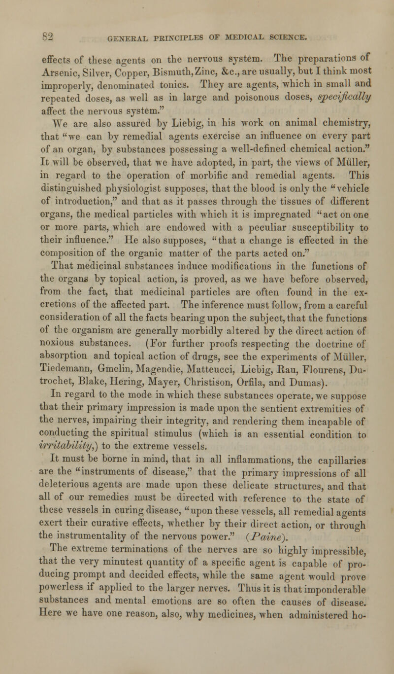 effects of these agents on the nervous system. The preparations of Arsenic, Silver, Copper, Bismuth,Zinc, &c, are usually, but I think most improperly, denominated tonics. They are agents, which in small and repeated doses, as well as in large and poisonous doses, specifically affect the nervous system. We are also assured by Liebig, in his work on animal chemistry, that we can by remedial agents exercise an influence on every part of an organ, by substances possessing a well-defined chemical action. It will be observed, that we have adopted, in part, the views of Muller, in regard to the operation of morbific and remedial agents. This distinguished physiologist supposes, that the blood is only the vehicle of introduction, and that as it passes through the tissues of different organs, the medical particles with which it is impregnated act on one or more parts, which are endowed with a peculiar susceptibility to their influence. He also supposes,  that a change is effected in the composition of the organic matter of the parts acted on. That medicinal substances induce modifications in the functions of the organs by topical action, is proved, as we have before observed, from the fact, that medicinal particles are often found in the ex- cretions of the affected part. The inference must follow, from a careful consideration of all the facts bearing upon the subject, that the functions of the organism are generally morbidly altered by the direct action of noxious substances. (For further proofs respecting the doctrine of absorption and topical action of drugs, see the experiments of Muller, Tiedemann, Gmelin, Magendie, Matteucci, Liebig, Kau, Flourens, Du- trochet, Blake, Hering, Mayer, Christison, Orfila, and Dumas). In regard to the mode in which these substances operate, we suppose that their primary impression is made upon the sentient extremities of the nerves, impairing their integrity, and rendering them incapable of conducting the spiritual stimulus (which is an essential condition to irritability,) to the extreme vessels. It must be borne in mind, that in all inflammations, the capillaries are the instruments of disease, that the primary impressions of all deleterious agents are made upon these delicate structures, and that all of our remedies must be directed with reference to the state of these vessels in curing disease, upon these vessels, all remedial agents exert their curative effects, whether by their direct action, or through the instrumentality of the nervous power. {Paine). The extreme terminations of the nerves are so highly impressible, that the very minutest quantity of a specific agent is capable of pro- ducing prompt and decided effects, while the same agent would prove powerless if applied to the larger nerves. Thus it is that imponderable substances and mental emotions are so often the causes of disease. Here we have one reason, also, why medicines, when administered ho-