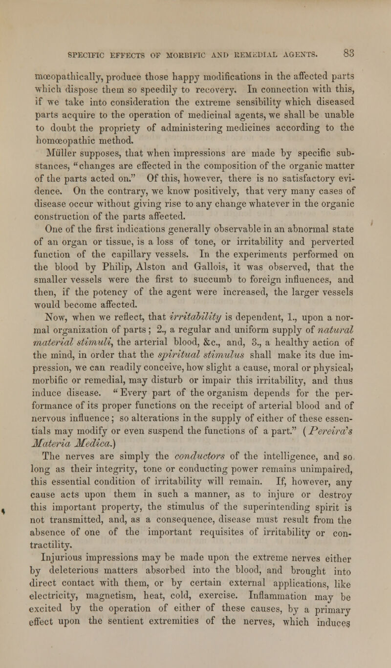 mceopathically, produce those happy modifications in the affected parts which dispose them so speedily to recovery. In connection with this, if we take into consideration the extreme sensibility which diseased parts acquire to the operation of medicinal agents, we shall be unable to doubt the propriety of administering medicines according to the homoeopathic method. Miiller supposes, that when impressions are made by specific sub- stances, changes are effected in the composition of the organic matter of the parts acted on. Of this, however, there is no satisfactory evi- dence. On the contrary, we know positively, that very many cases of disease occur without giving rise to any change whatever in the organic construction of the parts affected. One of the first indications generally observable in an abnormal state of an organ or tissue, is a loss of tone, or irritability and perverted function of the capillary vessels. In the experiments performed on the blood by Philip, Alston and Gallois, it was observed, that the smaller vessels were the first to succumb to foreign influences, and then, if the potency of the agent were increased, the larger vessels would become affected. Now, when we reflect, that irritability is dependent, 1., upon a nor- mal organization of parts ; 2., a regular and uniform supply of natural material stimuli, the arterial blood, &c, and, 3., a healthy action of the mind, in order that the spiritual stimulus shall make its due im- pression, we can readily conceive, how slight a cause, moral or physical? morbific or remedial, may disturb or impair this irritability, and thus induce disease.  Every part of the organism depends for the per- formance of its proper functions on the receipt of arterial blood and of nervous influence; so alterations in the supply of either of these essen- tials may modify or even suspend the functions of a part. (Pereira's Materia Medica.) The nerves are simply the conductors of the intelligence, and so long as their integrity, tone or conducting power remains unimpaired, this essential condition of irritability will remain. If, however, any cause acts upon them in such a manner, as to injure or destroy this important property, the stimulus of the superintending spirit is not transmitted, and, as a consequence, disease must result from the absence of one of the important requisites of irritability or con- tractility. Injurious impressions may be made upon the extreme nerves either by deleterious matters absorbed into the blood, and brought into direct contact with them, or by certain external applications, like electricity, magnetism, heat, cold, exercise. Inflammation may be excited by the operation of either of these causes, by a primary effect upon the sentient extremities of the nerves, which induces